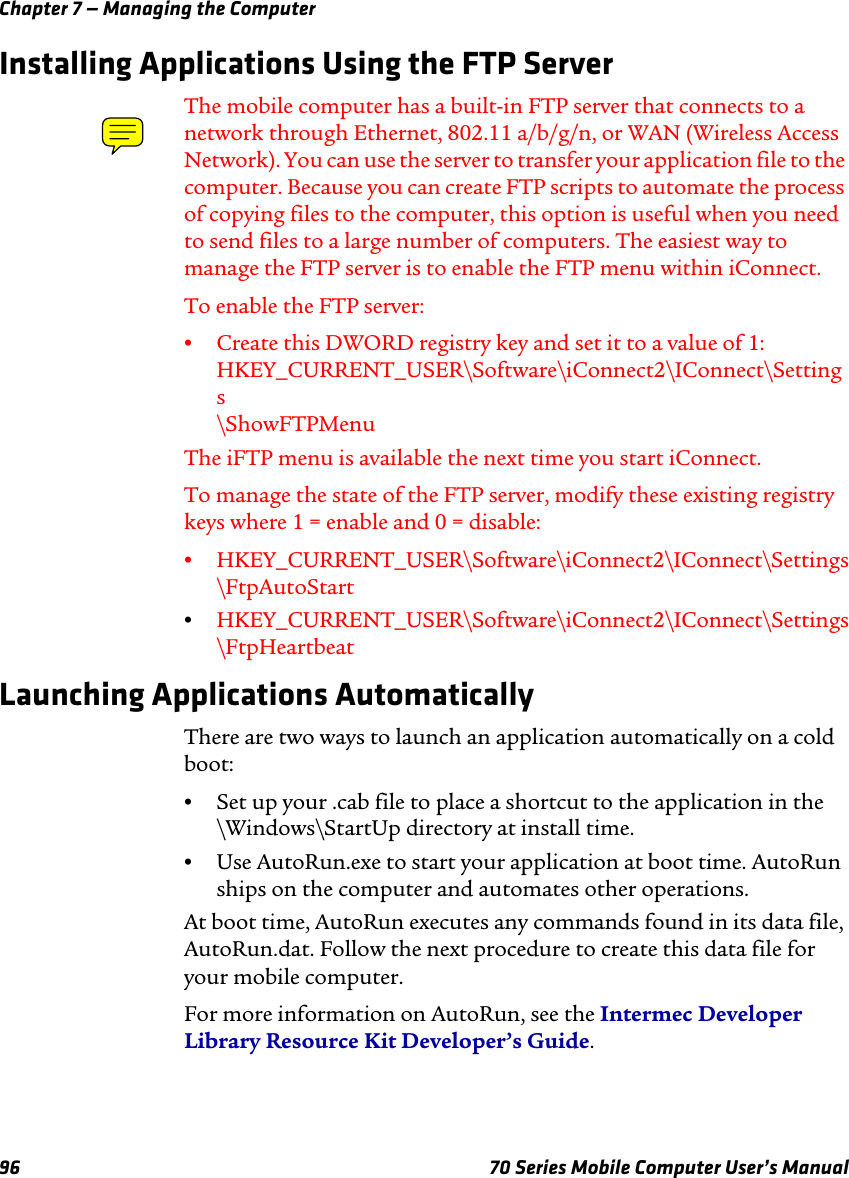 Chapter 7 — Managing the Computer96 70 Series Mobile Computer User’s ManualInstalling Applications Using the FTP ServerThe mobile computer has a built-in FTP server that connects to a network through Ethernet, 802.11 a/b/g/n, or WAN (Wireless Access Network). You can use the server to transfer your application file to the computer. Because you can create FTP scripts to automate the process of copying files to the computer, this option is useful when you need to send files to a large number of computers. The easiest way to manage the FTP server is to enable the FTP menu within iConnect.To enable the FTP server:•Create this DWORD registry key and set it to a value of 1: HKEY_CURRENT_USER\Software\iConnect2\IConnect\Settings \ShowFTPMenuThe iFTP menu is available the next time you start iConnect.To manage the state of the FTP server, modify these existing registry keys where 1 = enable and 0 = disable:•HKEY_CURRENT_USER\Software\iConnect2\IConnect\Settings \FtpAutoStart•HKEY_CURRENT_USER\Software\iConnect2\IConnect\Settings \FtpHeartbeatLaunching Applications AutomaticallyThere are two ways to launch an application automatically on a cold boot:•Set up your .cab file to place a shortcut to the application in the \Windows\StartUp directory at install time.•Use AutoRun.exe to start your application at boot time. AutoRun ships on the computer and automates other operations.At boot time, AutoRun executes any commands found in its data file, AutoRun.dat. Follow the next procedure to create this data file for your mobile computer.For more information on AutoRun, see the Intermec Developer Library Resource Kit Developer’s Guide.