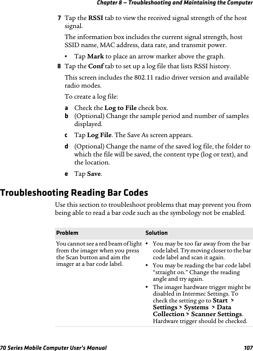 Chapter 8 — Troubleshooting and Maintaining the Computer70 Series Mobile Computer User’s Manual 1077Tap the RSSI tab to view the received signal strength of the host signal.The information box includes the current signal strength, host SSID name, MAC address, data rate, and transmit power.•Tap Mark to place an arrow marker above the graph.8Tap the Conf tab to set up a log file that lists RSSI history.This screen includes the 802.11 radio driver version and available radio modes.To create a log file:aCheck the Log to File check box.b(Optional) Change the sample period and number of samples displayed.cTap Log File. The Save As screen appears.d(Optional) Change the name of the saved log file, the folder to which the file will be saved, the content type (log or text), and the location.eTap Save.Troubleshooting Reading Bar CodesUse this section to troubleshoot problems that may prevent you from being able to read a bar code such as the symbology not be enabled.Problem SolutionYou cannot see a red beam of light from the imager when you press the Scan button and aim the imager at a bar code label.•You may be too far away from the bar code label. Try moving closer to the bar code label and scan it again.•You may be reading the bar code label “straight on.” Change the reading angle and try again.•The imager hardware trigger might be disabled in Intermec Settings. To check the setting go to Start  &gt; Settings &gt; Systems  &gt; Data Collection &gt; Scanner Settings. Hardware trigger should be checked.