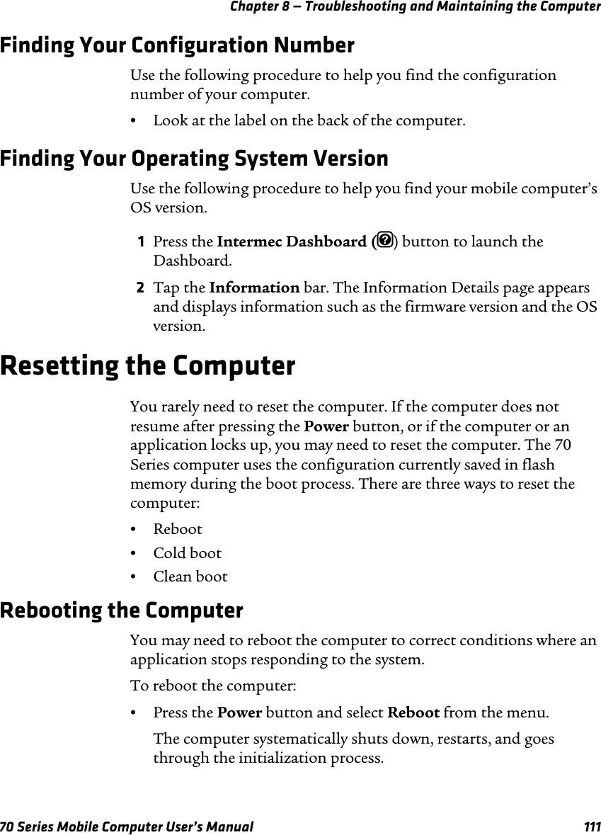 Chapter 8 — Troubleshooting and Maintaining the Computer70 Series Mobile Computer User’s Manual 111Finding Your Configuration NumberUse the following procedure to help you find the configuration number of your computer.•Look at the label on the back of the computer.Finding Your Operating System VersionUse the following procedure to help you find your mobile computer’s OS version.1Press the Intermec Dashboard (m) button to launch the Dashboard.2Tap the Information bar. The Information Details page appears and displays information such as the firmware version and the OS version.Resetting the ComputerYou rarely need to reset the computer. If the computer does not resume after pressing the Power button, or if the computer or an application locks up, you may need to reset the computer. The 70 Series computer uses the configuration currently saved in flash memory during the boot process. There are three ways to reset the computer:•Reboot•Cold boot•Clean bootRebooting the ComputerYou may need to reboot the computer to correct conditions where an application stops responding to the system. To reboot the computer:•Press the Power button and select Reboot from the menu.The computer systematically shuts down, restarts, and goes through the initialization process.