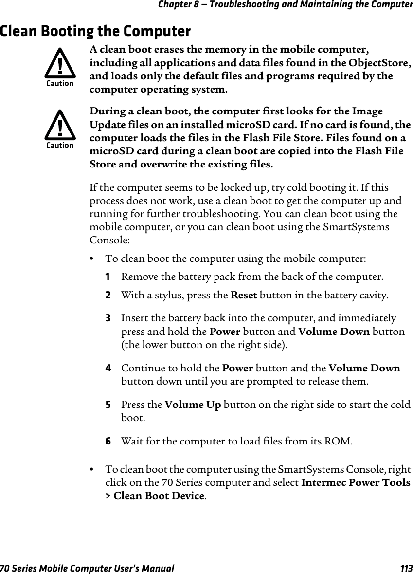 Chapter 8 — Troubleshooting and Maintaining the Computer70 Series Mobile Computer User’s Manual 113Clean Booting the ComputerIf the computer seems to be locked up, try cold booting it. If this process does not work, use a clean boot to get the computer up and running for further troubleshooting. You can clean boot using the mobile computer, or you can clean boot using the SmartSystems Console:•To clean boot the computer using the mobile computer:1Remove the battery pack from the back of the computer.2With a stylus, press the Reset button in the battery cavity.3Insert the battery back into the computer, and immediately press and hold the Power button and Volume Down button (the lower button on the right side).4Continue to hold the Power button and the Volume Down button down until you are prompted to release them.5Press the Volume Up button on the right side to start the cold boot.6Wait for the computer to load files from its ROM.•To clean boot the computer using the SmartSystems Console, right click on the 70 Series computer and select Intermec Power Tools &gt; Clean Boot Device.A clean boot erases the memory in the mobile computer, including all applications and data files found in the ObjectStore, and loads only the default files and programs required by the computer operating system.During a clean boot, the computer first looks for the Image Update files on an installed microSD card. If no card is found, the computer loads the files in the Flash File Store. Files found on a microSD card during a clean boot are copied into the Flash File Store and overwrite the existing files.