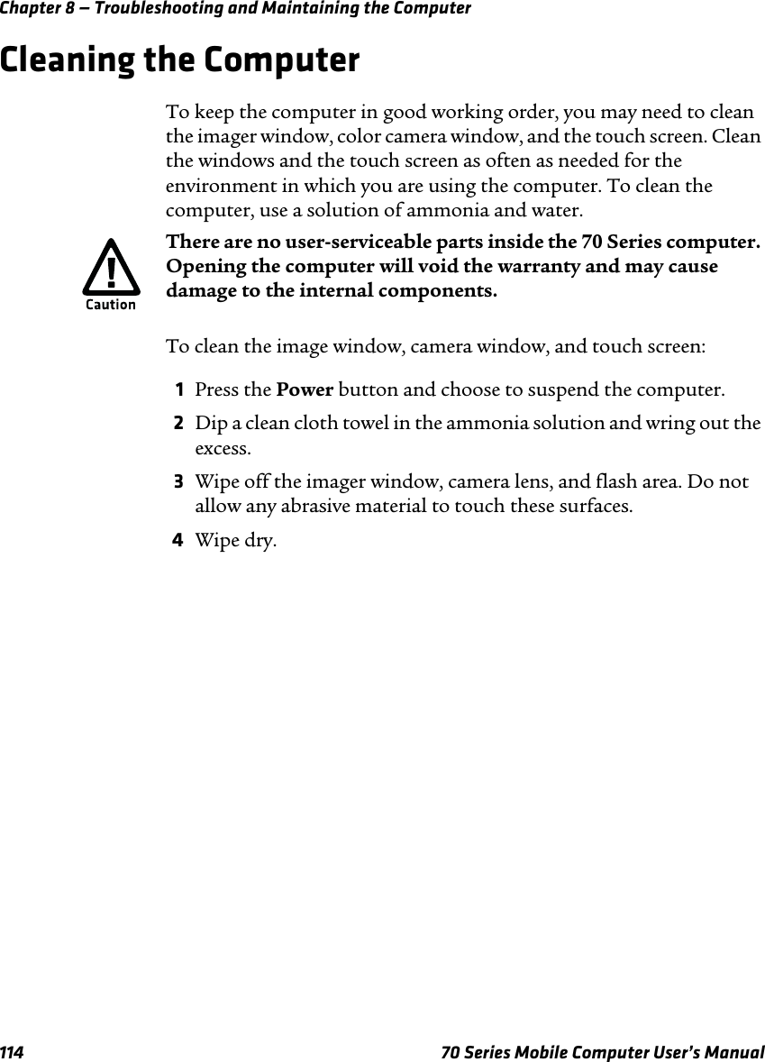 Chapter 8 — Troubleshooting and Maintaining the Computer114 70 Series Mobile Computer User’s ManualCleaning the ComputerTo keep the computer in good working order, you may need to clean the imager window, color camera window, and the touch screen. Clean the windows and the touch screen as often as needed for the environment in which you are using the computer. To clean the computer, use a solution of ammonia and water.To clean the image window, camera window, and touch screen:1Press the Power button and choose to suspend the computer.2Dip a clean cloth towel in the ammonia solution and wring out the excess.3Wipe off the imager window, camera lens, and flash area. Do not allow any abrasive material to touch these surfaces.4Wipe dry.There are no user-serviceable parts inside the 70 Series computer. Opening the computer will void the warranty and may cause damage to the internal components.