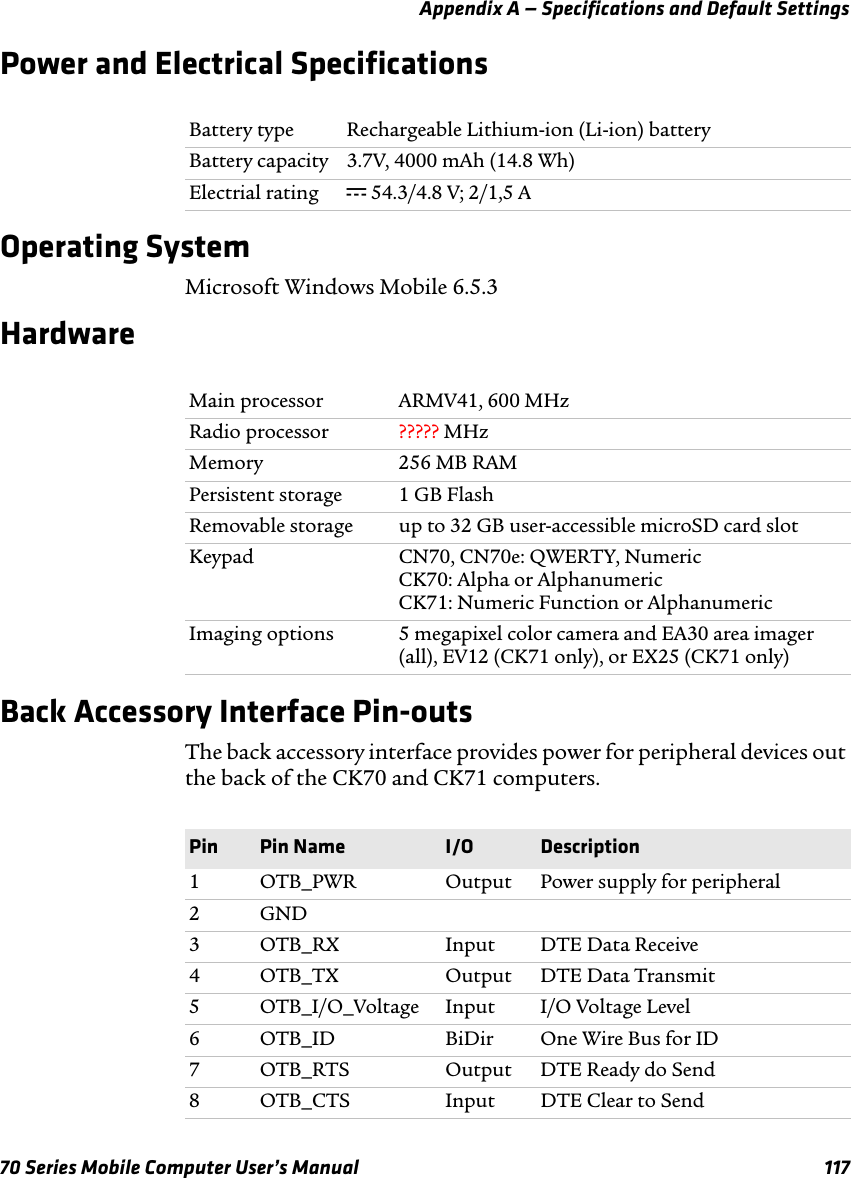 Appendix A — Specifications and Default Settings70 Series Mobile Computer User’s Manual 117Power and Electrical SpecificationsOperating SystemMicrosoft Windows Mobile 6.5.3HardwareBack Accessory Interface Pin-outsThe back accessory interface provides power for peripheral devices out the back of the CK70 and CK71 computers.Battery type Rechargeable Lithium-ion (Li-ion) batteryBattery capacity 3.7V, 4000 mAh (14.8 Wh)Electrial rating x 54.3/4.8 V; 2/1,5 AMain processor ARMV41, 600 MHzRadio processor ????? MHzMemory 256 MB RAM Persistent storage 1 GB FlashRemovable storage up to 32 GB user-accessible microSD card slotKeypad CN70, CN70e: QWERTY, NumericCK70: Alpha or AlphanumericCK71: Numeric Function or AlphanumericImaging options 5 megapixel color camera and EA30 area imager (all), EV12 (CK71 only), or EX25 (CK71 only)Pin Pin Name I/O Description1 OTB_PWR Output Power supply for peripheral2GND3 OTB_RX Input DTE Data Receive4 OTB_TX Output DTE Data Transmit5 OTB_I/O_Voltage Input I/O Voltage Level6 OTB_ID BiDir One Wire Bus for ID7 OTB_RTS Output DTE Ready do Send8 OTB_CTS Input DTE Clear to Send