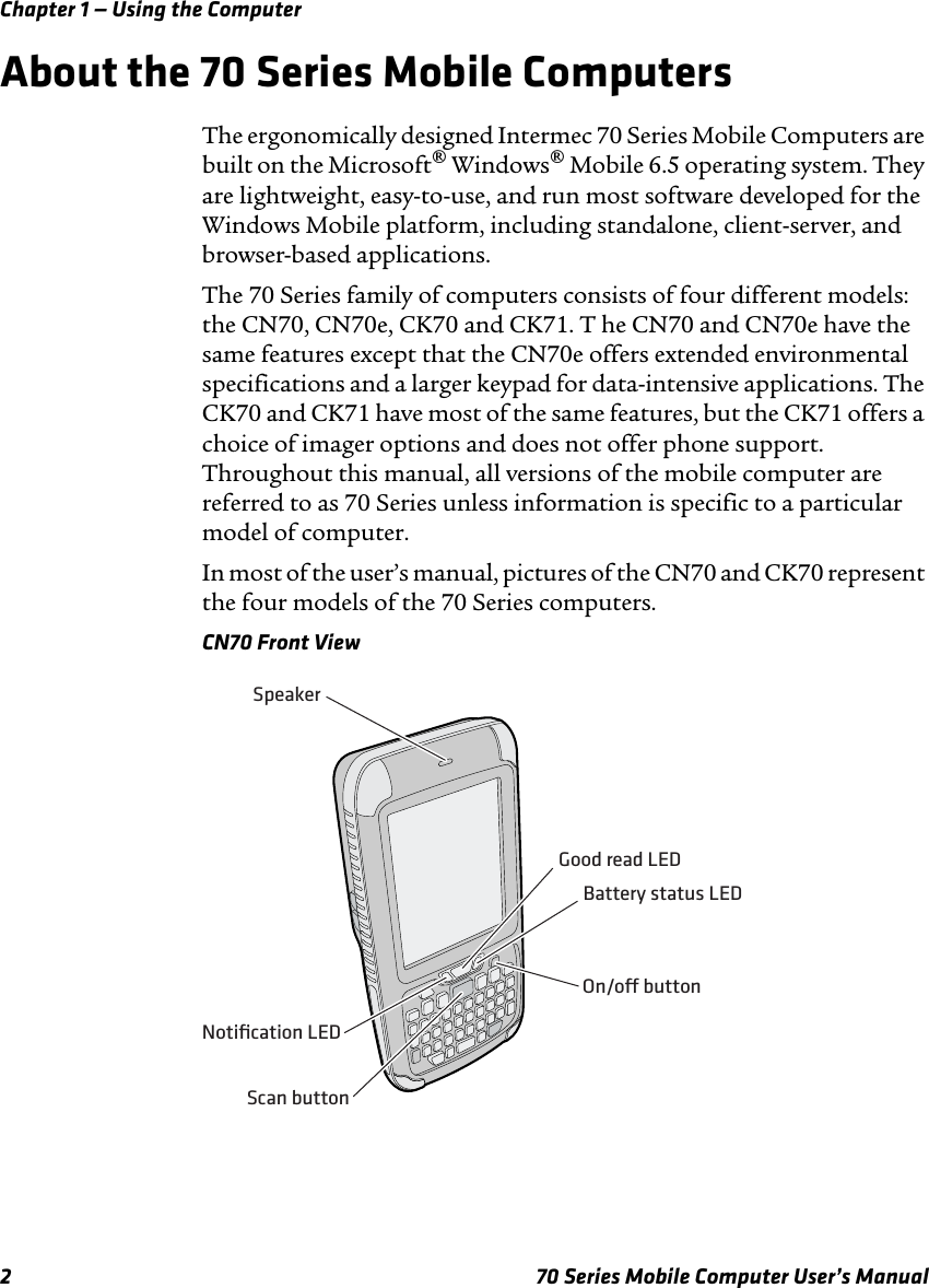 Chapter 1 — Using the Computer2 70 Series Mobile Computer User’s ManualAbout the 70 Series Mobile ComputersThe ergonomically designed Intermec 70 Series Mobile Computers are built on the Microsoft® Windows® Mobile 6.5 operating system. They are lightweight, easy-to-use, and run most software developed for the Windows Mobile platform, including standalone, client-server, and browser-based applications.The 70 Series family of computers consists of four different models: the CN70, CN70e, CK70 and CK71. T he CN70 and CN70e have the same features except that the CN70e offers extended environmental specifications and a larger keypad for data-intensive applications. The CK70 and CK71 have most of the same features, but the CK71 offers a choice of imager options and does not offer phone support. Throughout this manual, all versions of the mobile computer are referred to as 70 Series unless information is specific to a particular model of computer.In most of the user’s manual, pictures of the CN70 and CK70 represent the four models of the 70 Series computers. CN70 Front ViewScan buttonOn/o buttonSpeakerNotiﬁcation LEDGood read LEDBattery status LED