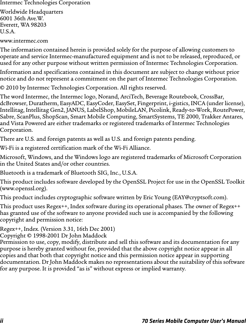 ii 70 Series Mobile Computer User’s ManualIntermec Technologies CorporationWorldwide Headquarters6001 36th Ave.W.Everett, WA 98203U.S.A.www.intermec.comThe information contained herein is provided solely for the purpose of allowing customers to operate and service Intermec-manufactured equipment and is not to be released, reproduced, or used for any other purpose without written permission of Intermec Technologies Corporation.Information and specifications contained in this document are subject to change without prior notice and do not represent a commitment on the part of Intermec Technologies Corporation.© 2010 by Intermec Technologies Corporation. All rights reserved.The word Intermec, the Intermec logo, Norand, ArciTech, Beverage Routebook, CrossBar, dcBrowser, Duratherm, EasyADC, EasyCoder, EasySet, Fingerprint, i-gistics, INCA (under license), Intellitag, Intellitag Gen2, JANUS, LabelShop, MobileLAN, Picolink, Ready-to-Work, RoutePower, Sabre, ScanPlus, ShopScan, Smart Mobile Computing, SmartSystems, TE 2000, Trakker Antares, and Vista Powered are either trademarks or registered trademarks of Intermec Technologies Corporation.There are U.S. and foreign patents as well as U.S. and foreign patents pending.Wi-Fi is a registered certification mark of the Wi-Fi Alliance.Microsoft, Windows, and the Windows logo are registered trademarks of Microsoft Corporation in the United States and/or other countries.Bluetooth is a trademark of Bluetooth SIG, Inc., U.S.A.This product includes software developed by the OpenSSL Project for use in the OpenSSL Toolkit (www.openssl.org).This product includes cryptographic software written by Eric Young (EAY@cryptsoft.com).This product uses Regex++, Index software during its operational phases. The owner of Regex++ has granted use of the software to anyone provided such use is accompanied by the following copyright and permission notice:Regex++, Index. (Version 3.31, 16th Dec 2001)Copyright © 1998-2001 Dr John MaddockPermission to use, copy, modify, distribute and sell this software and its documentation for any purpose is hereby granted without fee, provided that the above copyright notice appear in all copies and that both that copyright notice and this permission notice appear in supporting documentation. Dr John Maddock makes no representations about the suitability of this software for any purpose. It is provided “as is” without express or implied warranty.