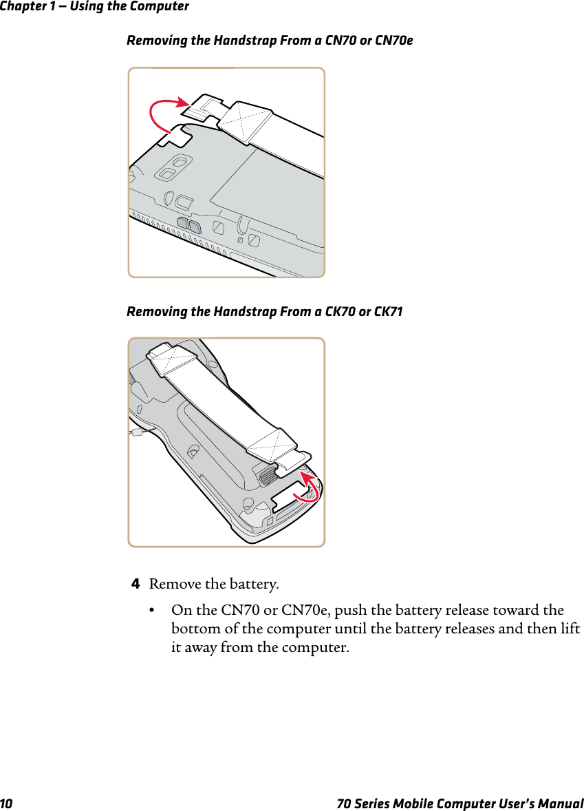 Chapter 1 — Using the Computer10 70 Series Mobile Computer User’s ManualRemoving the Handstrap From a CN70 or CN70eRemoving the Handstrap From a CK70 or CK714Remove the battery.•On the CN70 or CN70e, push the battery release toward the bottom of the computer until the battery releases and then lift it away from the computer.