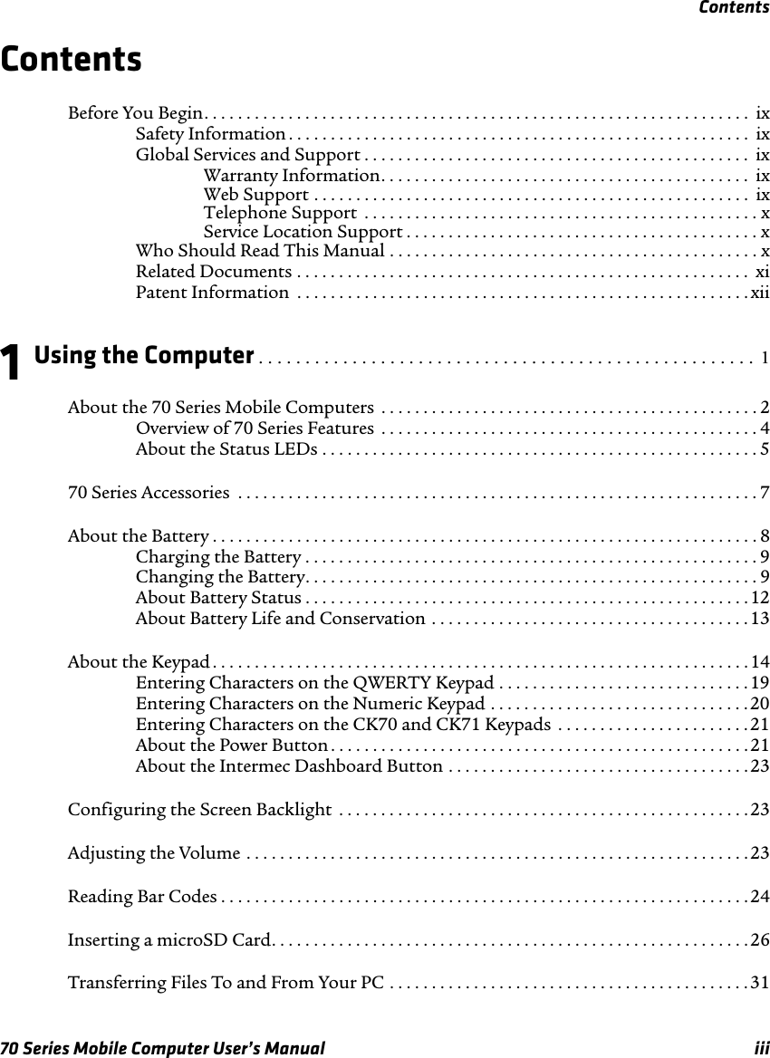 Contents70 Series Mobile Computer User’s Manual iiiContentsBefore You Begin. . . . . . . . . . . . . . . . . . . . . . . . . . . . . . . . . . . . . . . . . . . . . . . . . . . . . . . . . . . . . . . . .  ixSafety Information . . . . . . . . . . . . . . . . . . . . . . . . . . . . . . . . . . . . . . . . . . . . . . . . . . . . . . . ixGlobal Services and Support . . . . . . . . . . . . . . . . . . . . . . . . . . . . . . . . . . . . . . . . . . . . . .  ixWarranty Information. . . . . . . . . . . . . . . . . . . . . . . . . . . . . . . . . . . . . . . . . . . .  ixWeb Support . . . . . . . . . . . . . . . . . . . . . . . . . . . . . . . . . . . . . . . . . . . . . . . . . . . .  ixTelephone Support  . . . . . . . . . . . . . . . . . . . . . . . . . . . . . . . . . . . . . . . . . . . . . . . xService Location Support . . . . . . . . . . . . . . . . . . . . . . . . . . . . . . . . . . . . . . . . . . xWho Should Read This Manual . . . . . . . . . . . . . . . . . . . . . . . . . . . . . . . . . . . . . . . . . . . . xRelated Documents . . . . . . . . . . . . . . . . . . . . . . . . . . . . . . . . . . . . . . . . . . . . . . . . . . . . . .  xiPatent Information  . . . . . . . . . . . . . . . . . . . . . . . . . . . . . . . . . . . . . . . . . . . . . . . . . . . . . . xii1Using the Computer . . . . . . . . . . . . . . . . . . . . . . . . . . . . . . . . . . . . . . . . . . . . . . . . . . . . .  1About the 70 Series Mobile Computers  . . . . . . . . . . . . . . . . . . . . . . . . . . . . . . . . . . . . . . . . . . . . . 2Overview of 70 Series Features  . . . . . . . . . . . . . . . . . . . . . . . . . . . . . . . . . . . . . . . . . . . . . 4About the Status LEDs . . . . . . . . . . . . . . . . . . . . . . . . . . . . . . . . . . . . . . . . . . . . . . . . . . . . 570 Series Accessories  . . . . . . . . . . . . . . . . . . . . . . . . . . . . . . . . . . . . . . . . . . . . . . . . . . . . . . . . . . . . . . 7About the Battery . . . . . . . . . . . . . . . . . . . . . . . . . . . . . . . . . . . . . . . . . . . . . . . . . . . . . . . . . . . . . . . . . 8Charging the Battery . . . . . . . . . . . . . . . . . . . . . . . . . . . . . . . . . . . . . . . . . . . . . . . . . . . . . .9Changing the Battery. . . . . . . . . . . . . . . . . . . . . . . . . . . . . . . . . . . . . . . . . . . . . . . . . . . . . . 9About Battery Status . . . . . . . . . . . . . . . . . . . . . . . . . . . . . . . . . . . . . . . . . . . . . . . . . . . . . 12About Battery Life and Conservation . . . . . . . . . . . . . . . . . . . . . . . . . . . . . . . . . . . . . . 13About the Keypad . . . . . . . . . . . . . . . . . . . . . . . . . . . . . . . . . . . . . . . . . . . . . . . . . . . . . . . . . . . . . . . .14Entering Characters on the QWERTY Keypad . . . . . . . . . . . . . . . . . . . . . . . . . . . . . . 19Entering Characters on the Numeric Keypad . . . . . . . . . . . . . . . . . . . . . . . . . . . . . . . 20Entering Characters on the CK70 and CK71 Keypads  . . . . . . . . . . . . . . . . . . . . . . . 21About the Power Button . . . . . . . . . . . . . . . . . . . . . . . . . . . . . . . . . . . . . . . . . . . . . . . . . . 21About the Intermec Dashboard Button . . . . . . . . . . . . . . . . . . . . . . . . . . . . . . . . . . . .23Configuring the Screen Backlight  . . . . . . . . . . . . . . . . . . . . . . . . . . . . . . . . . . . . . . . . . . . . . . . . .23Adjusting the Volume . . . . . . . . . . . . . . . . . . . . . . . . . . . . . . . . . . . . . . . . . . . . . . . . . . . . . . . . . . . . 23Reading Bar Codes . . . . . . . . . . . . . . . . . . . . . . . . . . . . . . . . . . . . . . . . . . . . . . . . . . . . . . . . . . . . . . . 24Inserting a microSD Card. . . . . . . . . . . . . . . . . . . . . . . . . . . . . . . . . . . . . . . . . . . . . . . . . . . . . . . . . 26Transferring Files To and From Your PC . . . . . . . . . . . . . . . . . . . . . . . . . . . . . . . . . . . . . . . . . . . 31