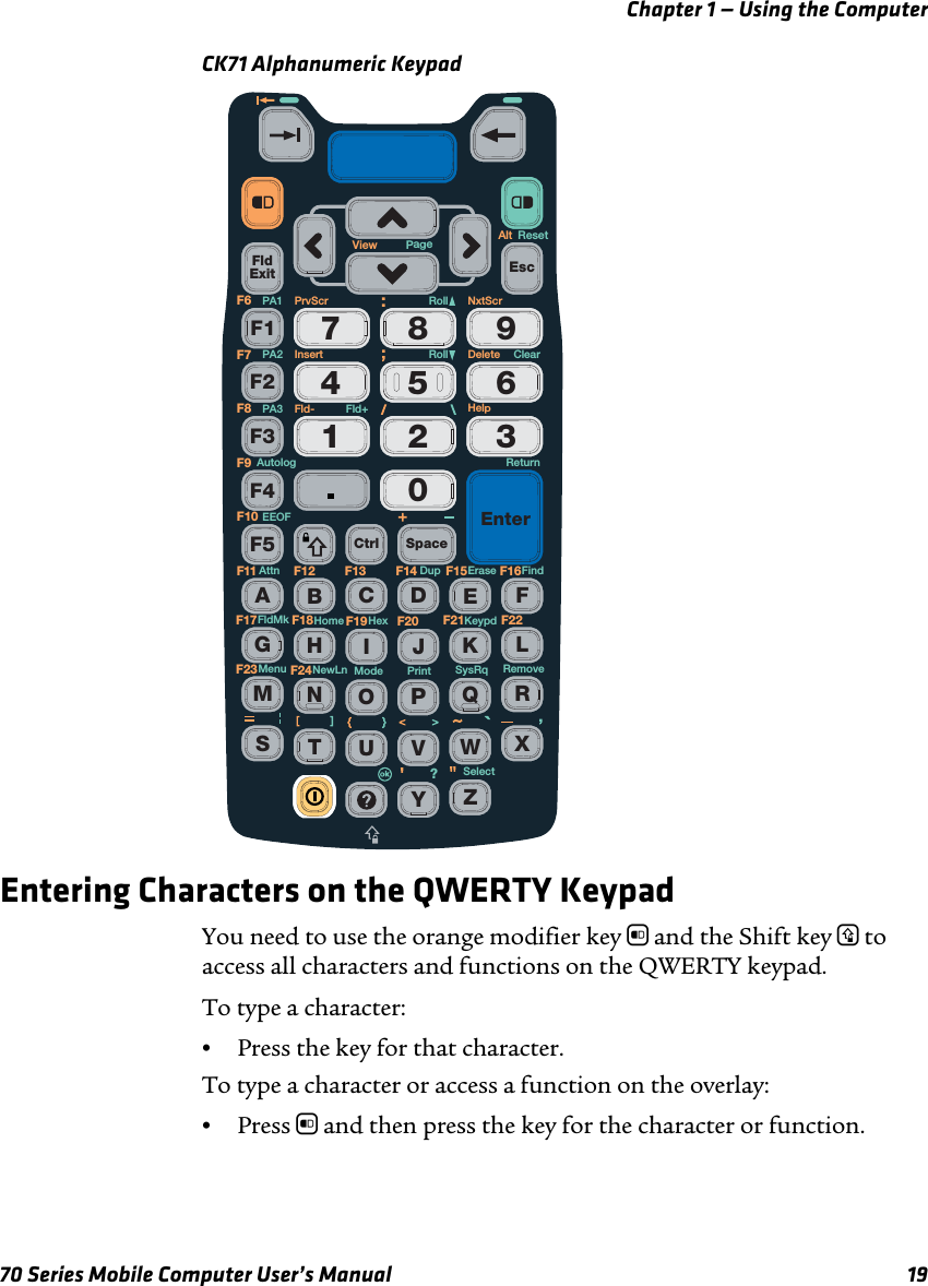 Chapter 1 — Using the Computer70 Series Mobile Computer User’s Manual 19CK71 Alphanumeric KeypadEntering Characters on the QWERTY KeypadYou need to use the orange modifier key b and the Shift key y to access all characters and functions on the QWERTY keypad. To type a character:•Press the key for that character. To type a character or access a function on the overlay:•Press b and then press the key for the character or function.FldExit0564897312F1F2F3F4F5 Ctrl SpaceEnterEscAEFGHIJKLMNOPQRSTUVWXYZBCDF13 F14F11 F12 F15 F16F19 F20F17 F18F23 F24F21 F22ReturnNxtScrAltPrvScr RollFld+Fld-Roll ClearResetErase FindDupAttnEEOFAutologKeypdHexHomeFldMkRemovePrintSelectModeNewLnMenu?SysRqPA1PA2PA3F6F7F8F9F10DeleteHelpInsertView Page