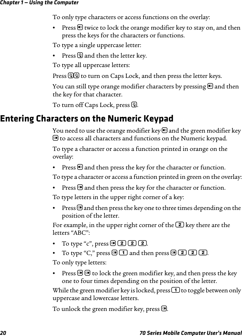 Chapter 1 — Using the Computer20 70 Series Mobile Computer User’s ManualTo only type characters or access functions on the overlay:•Press b twice to lock the orange modifier key to stay on, and then press the keys for the characters or functions.To type a single uppercase letter:•Press y and then the letter key.To type all uppercase letters:Press yy to turn on Caps Lock, and then press the letter keys.You can still type orange modifier characters by pressing b and then the key for that character. To turn off Caps Lock, press y.Entering Characters on the Numeric KeypadYou need to use the orange modifier key b and the green modifier key c to access all characters and functions on the Numeric keypad. To type a character or access a function printed in orange on the overlay:•Press b and then press the key for the character or function.To type a character or access a function printed in green on the overlay:•Press c and then press the key for the character or function.To type letters in the upper right corner of a key:•Press c and then press the key one to three times depending on the position of the letter.For example, in the upper right corner of the 2 key there are the letters “ABC”:•To type “c”, press c 2 2 2.•To type “C,” press c 1 and then press c 2 2 2.To only type letters:•Press c c to lock the green modifier key, and then press the key one to four times depending on the position of the letter.While the green modifier key is locked, press 1 to toggle between only uppercase and lowercase letters.To unlock the green modifier key, press c.