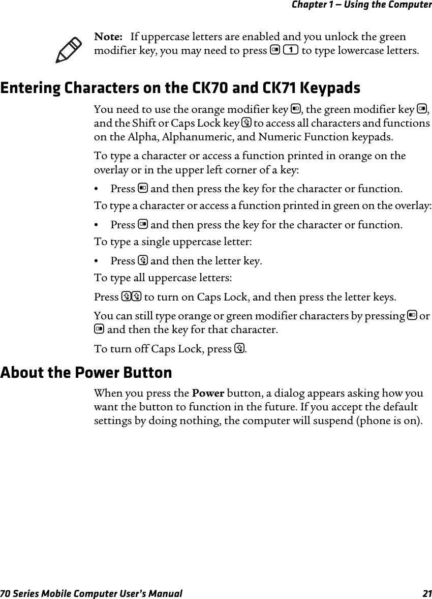 Chapter 1 — Using the Computer70 Series Mobile Computer User’s Manual 21Entering Characters on the CK70 and CK71 KeypadsYou need to use the orange modifier key b, the green modifier key c, and the Shift or Caps Lock key y to access all characters and functions on the Alpha, Alphanumeric, and Numeric Function keypads. To type a character or access a function printed in orange on the overlay or in the upper left corner of a key:•Press b and then press the key for the character or function.To type a character or access a function printed in green on the overlay:•Press c and then press the key for the character or function.To type a single uppercase letter:•Press y and then the letter key.To type all uppercase letters:Press yy to turn on Caps Lock, and then press the letter keys.You can still type orange or green modifier characters by pressing b or c and then the key for that character. To turn off Caps Lock, press y.About the Power ButtonWhen you press the Power button, a dialog appears asking how you want the button to function in the future. If you accept the default settings by doing nothing, the computer will suspend (phone is on).Note:   If uppercase letters are enabled and you unlock the green modifier key, you may need to press c 1 to type lowercase letters. 