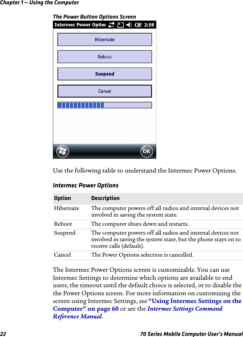 Chapter 1 — Using the Computer22 70 Series Mobile Computer User’s ManualThe Power Button Options ScreenUse the following table to understand the Intermec Power Options.Intermec Power OptionsThe Intermec Power Options screen is customizable. You can use Intermec Settings to determine which options are available to end users, the timeout until the default choice is selected, or to disable the the Power Options screen. For more information on customizing the screen using Intermec Settings, see “Using Intermec Settings on the Computer” on page 60 or see the Intermec Settings Command Reference Manual.Option DescriptionHibernate The computer powers off all radios and internal devices not involved in saving the system state.Reboot The computer shuts down and restarts.Suspend The computer powers off all radios and internal devices not involved in saving the system state, but the phone stays on to receive calls (default). Cancel The Power Options selection is cancelled.