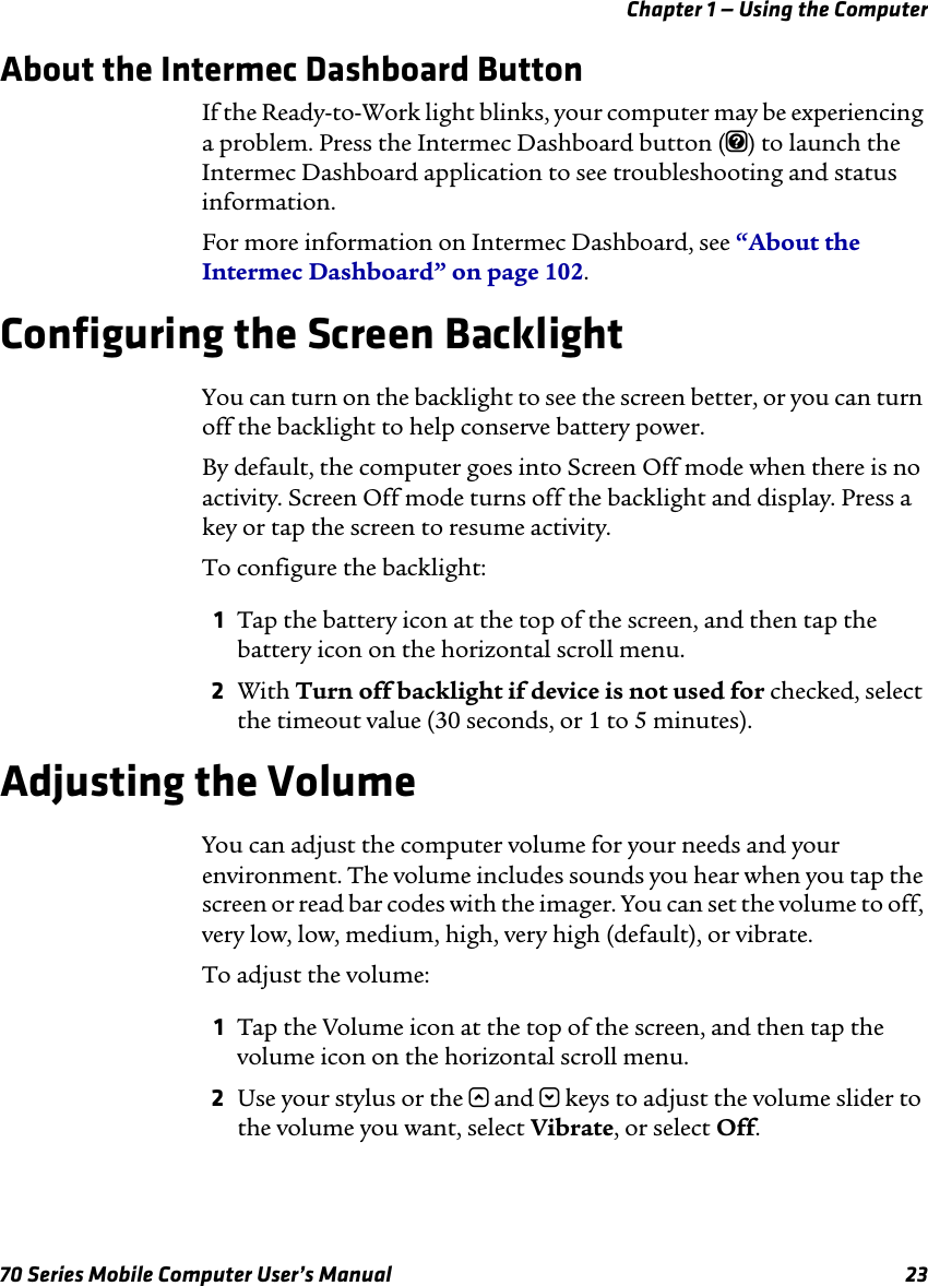 Chapter 1 — Using the Computer70 Series Mobile Computer User’s Manual 23About the Intermec Dashboard ButtonIf the Ready-to-Work light blinks, your computer may be experiencing a problem. Press the Intermec Dashboard button (m) to launch the Intermec Dashboard application to see troubleshooting and status information. For more information on Intermec Dashboard, see “About the Intermec Dashboard” on page 102.Configuring the Screen BacklightYou can turn on the backlight to see the screen better, or you can turn off the backlight to help conserve battery power. By default, the computer goes into Screen Off mode when there is no activity. Screen Off mode turns off the backlight and display. Press a key or tap the screen to resume activity.To configure the backlight:1Tap the battery icon at the top of the screen, and then tap the battery icon on the horizontal scroll menu. 2With Turn off backlight if device is not used for checked, select the timeout value (30 seconds, or 1 to 5 minutes).Adjusting the VolumeYou can adjust the computer volume for your needs and your environment. The volume includes sounds you hear when you tap the screen or read bar codes with the imager. You can set the volume to off, very low, low, medium, high, very high (default), or vibrate. To adjust the volume:1Tap the Volume icon at the top of the screen, and then tap the volume icon on the horizontal scroll menu. 2Use your stylus or the u and d keys to adjust the volume slider to the volume you want, select Vibrate, or select Off.