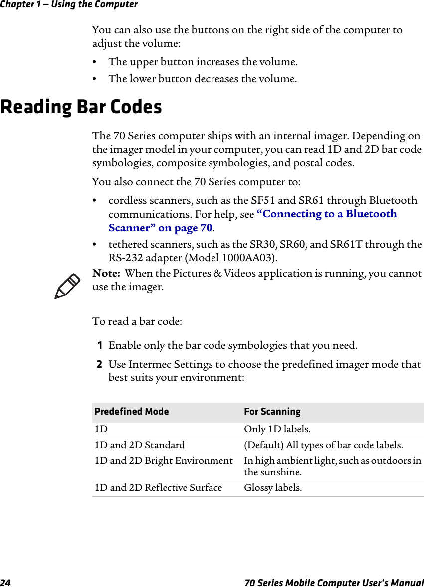 Chapter 1 — Using the Computer24 70 Series Mobile Computer User’s ManualYou can also use the buttons on the right side of the computer to adjust the volume:•The upper button increases the volume.•The lower button decreases the volume.Reading Bar CodesThe 70 Series computer ships with an internal imager. Depending on the imager model in your computer, you can read 1D and 2D bar code symbologies, composite symbologies, and postal codes. You also connect the 70 Series computer to:•cordless scanners, such as the SF51 and SR61 through Bluetooth communications. For help, see “Connecting to a Bluetooth Scanner” on page 70.•tethered scanners, such as the SR30, SR60, and SR61T through the RS-232 adapter (Model 1000AA03). To read a bar code:1Enable only the bar code symbologies that you need.2Use Intermec Settings to choose the predefined imager mode that best suits your environment:Note:  When the Pictures &amp; Videos application is running, you cannot use the imager.Predefined Mode For Scanning1D Only 1D labels.1D and 2D Standard (Default) All types of bar code labels.1D and 2D Bright Environment In high ambient light, such as outdoors in the sunshine.1D and 2D Reflective Surface Glossy labels.