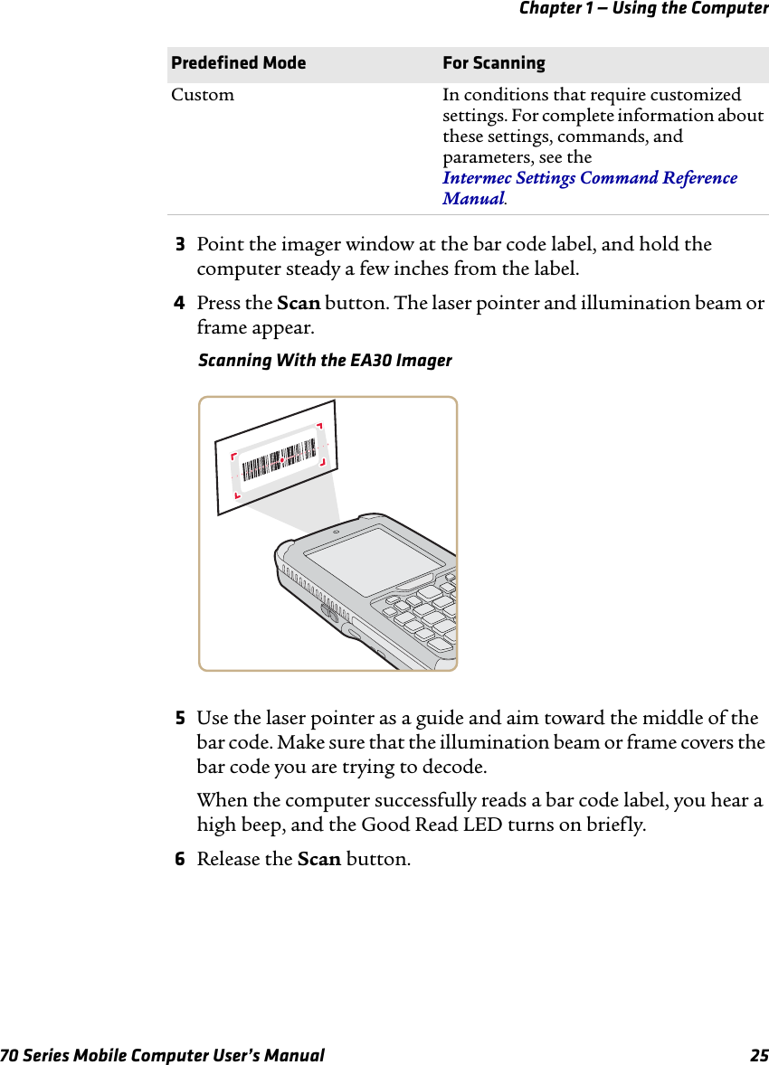 Chapter 1 — Using the Computer70 Series Mobile Computer User’s Manual 253Point the imager window at the bar code label, and hold the computer steady a few inches from the label.4Press the Scan button. The laser pointer and illumination beam or frame appear. Scanning With the EA30 Imager5Use the laser pointer as a guide and aim toward the middle of the bar code. Make sure that the illumination beam or frame covers the bar code you are trying to decode.When the computer successfully reads a bar code label, you hear a high beep, and the Good Read LED turns on briefly. 6Release the Scan button.Custom In conditions that require customized settings. For complete information about these settings, commands, and parameters, see the  Intermec Settings Command Reference Manual.Predefined Mode For Scanning