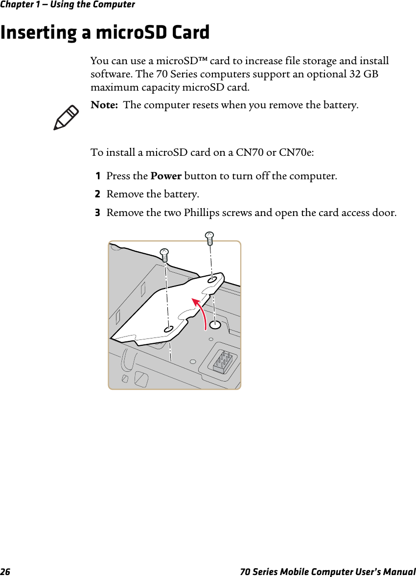 Chapter 1 — Using the Computer26 70 Series Mobile Computer User’s ManualInserting a microSD CardYou can use a microSD™ card to increase file storage and install software. The 70 Series computers support an optional 32 GB maximum capacity microSD card.To install a microSD card on a CN70 or CN70e:1Press the Power button to turn off the computer.2Remove the battery.3Remove the two Phillips screws and open the card access door.Note:  The computer resets when you remove the battery.