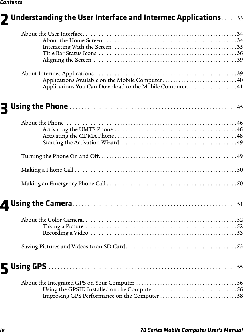 Contentsiv 70 Series Mobile Computer User’s Manual2Understanding the User Interface and Intermec Applications. . . . .  33About the User Interface. . . . . . . . . . . . . . . . . . . . . . . . . . . . . . . . . . . . . . . . . . . . . . . . . . . . . . . . . .34About the Home Screen . . . . . . . . . . . . . . . . . . . . . . . . . . . . . . . . . . . . . . . . . . . . . . . . . . 34Interacting With the Screen . . . . . . . . . . . . . . . . . . . . . . . . . . . . . . . . . . . . . . . . . . . . . . . 35Title Bar Status Icons  . . . . . . . . . . . . . . . . . . . . . . . . . . . . . . . . . . . . . . . . . . . . . . . . . . . . 36Aligning the Screen  . . . . . . . . . . . . . . . . . . . . . . . . . . . . . . . . . . . . . . . . . . . . . . . . . . . . . . 39About Intermec Applications  . . . . . . . . . . . . . . . . . . . . . . . . . . . . . . . . . . . . . . . . . . . . . . . . . . . . .39Applications Available on the Mobile Computer . . . . . . . . . . . . . . . . . . . . . . . . . . . . 40Applications You Can Download to the Mobile Computer. . . . . . . . . . . . . . . . . . . 413Using the Phone . . . . . . . . . . . . . . . . . . . . . . . . . . . . . . . . . . . . . . . . . . . . . . . . . . . . . . . .  45About the Phone . . . . . . . . . . . . . . . . . . . . . . . . . . . . . . . . . . . . . . . . . . . . . . . . . . . . . . . . . . . . . . . . .46Activating the UMTS Phone  . . . . . . . . . . . . . . . . . . . . . . . . . . . . . . . . . . . . . . . . . . . . . . 46Activating the CDMA Phone . . . . . . . . . . . . . . . . . . . . . . . . . . . . . . . . . . . . . . . . . . . . . . 48Starting the Activation Wizard . . . . . . . . . . . . . . . . . . . . . . . . . . . . . . . . . . . . . . . . . . . . 49Turning the Phone On and Off. . . . . . . . . . . . . . . . . . . . . . . . . . . . . . . . . . . . . . . . . . . . . . . . . . . .49Making a Phone Call . . . . . . . . . . . . . . . . . . . . . . . . . . . . . . . . . . . . . . . . . . . . . . . . . . . . . . . . . . . . .50Making an Emergency Phone Call . . . . . . . . . . . . . . . . . . . . . . . . . . . . . . . . . . . . . . . . . . . . . . . . .504Using the Camera. . . . . . . . . . . . . . . . . . . . . . . . . . . . . . . . . . . . . . . . . . . . . . . . . . . . . . .  51About the Color Camera. . . . . . . . . . . . . . . . . . . . . . . . . . . . . . . . . . . . . . . . . . . . . . . . . . . . . . . . . . 52Taking a Picture  . . . . . . . . . . . . . . . . . . . . . . . . . . . . . . . . . . . . . . . . . . . . . . . . . . . . . . . . . 52Recording a Video. . . . . . . . . . . . . . . . . . . . . . . . . . . . . . . . . . . . . . . . . . . . . . . . . . . . . . . .53Saving Pictures and Videos to an SD Card. . . . . . . . . . . . . . . . . . . . . . . . . . . . . . . . . . . . . . . . . .535Using GPS . . . . . . . . . . . . . . . . . . . . . . . . . . . . . . . . . . . . . . . . . . . . . . . . . . . . . . . . . . . . . . .  55About the Integrated GPS on Your Computer . . . . . . . . . . . . . . . . . . . . . . . . . . . . . . . . . . . . . . 56Using the GPSID Installed on the Computer . . . . . . . . . . . . . . . . . . . . . . . . . . . . . . .56Improving GPS Performance on the Computer . . . . . . . . . . . . . . . . . . . . . . . . . . . . .58