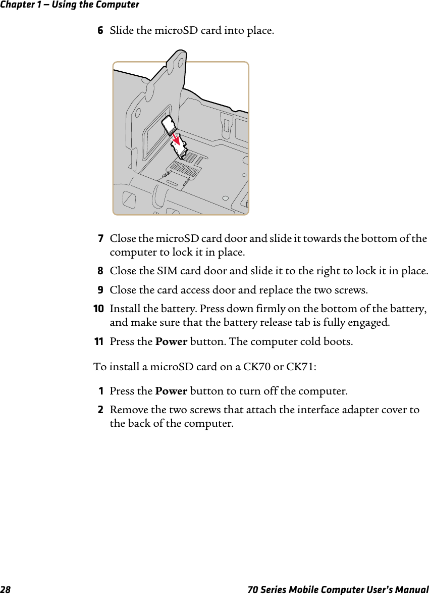 Chapter 1 — Using the Computer28 70 Series Mobile Computer User’s Manual6Slide the microSD card into place.7Close the microSD card door and slide it towards the bottom of the computer to lock it in place.8Close the SIM card door and slide it to the right to lock it in place.9Close the card access door and replace the two screws.10 Install the battery. Press down firmly on the bottom of the battery, and make sure that the battery release tab is fully engaged.11 Press the Power button. The computer cold boots.To install a microSD card on a CK70 or CK71:1Press the Power button to turn off the computer.2Remove the two screws that attach the interface adapter cover to the back of the computer.