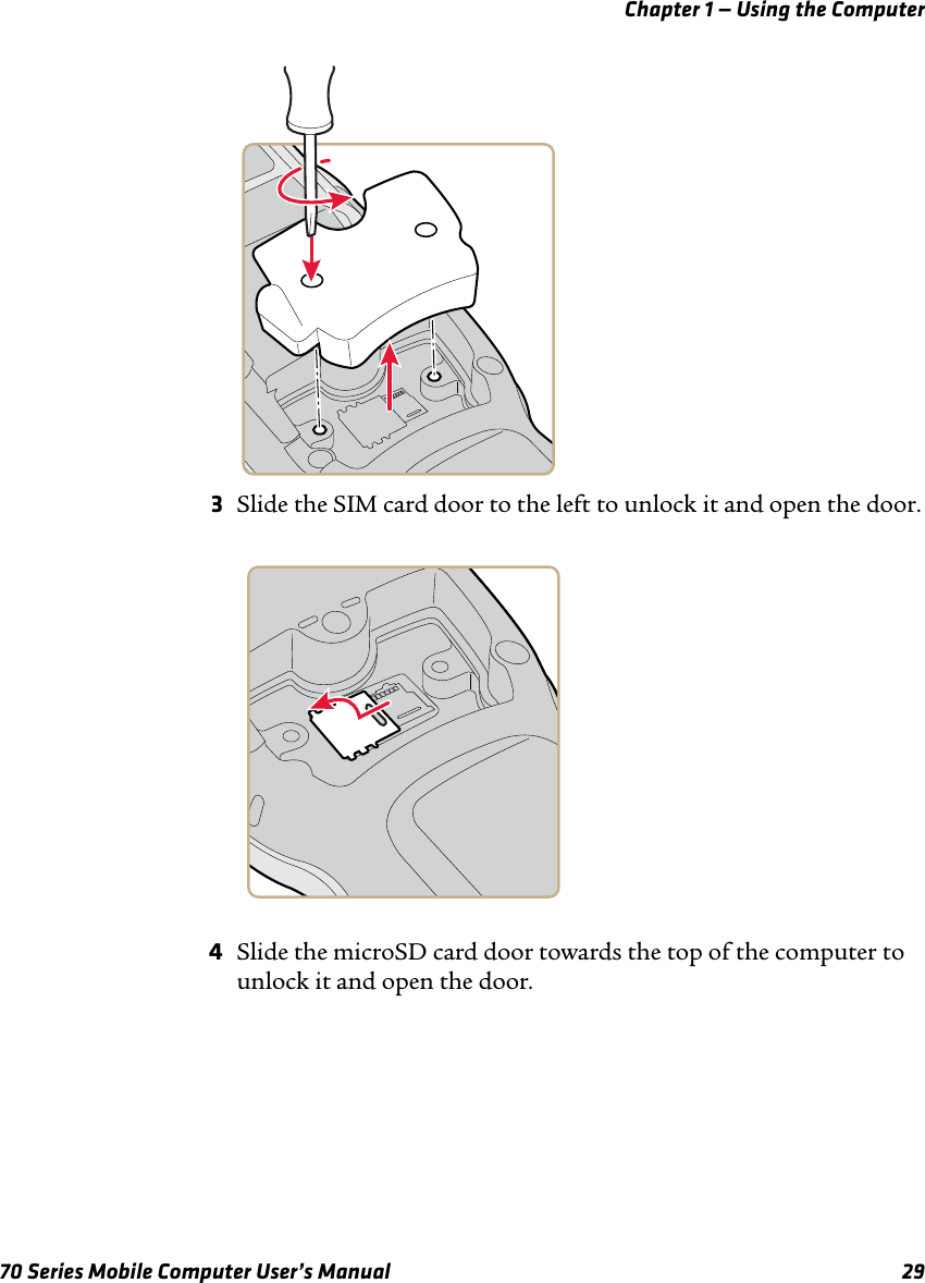 Chapter 1 — Using the Computer70 Series Mobile Computer User’s Manual 293Slide the SIM card door to the left to unlock it and open the door.4Slide the microSD card door towards the top of the computer to unlock it and open the door. 