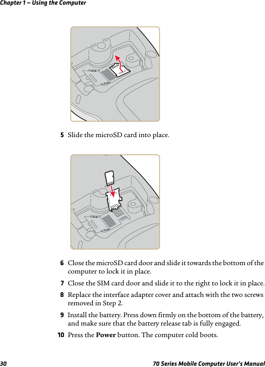 Chapter 1 — Using the Computer30 70 Series Mobile Computer User’s Manual5Slide the microSD card into place.6Close the microSD card door and slide it towards the bottom of the computer to lock it in place.7Close the SIM card door and slide it to the right to lock it in place.8Replace the interface adapter cover and attach with the two screws removed in Step 2.9Install the battery. Press down firmly on the bottom of the battery, and make sure that the battery release tab is fully engaged.10 Press the Power button. The computer cold boots.