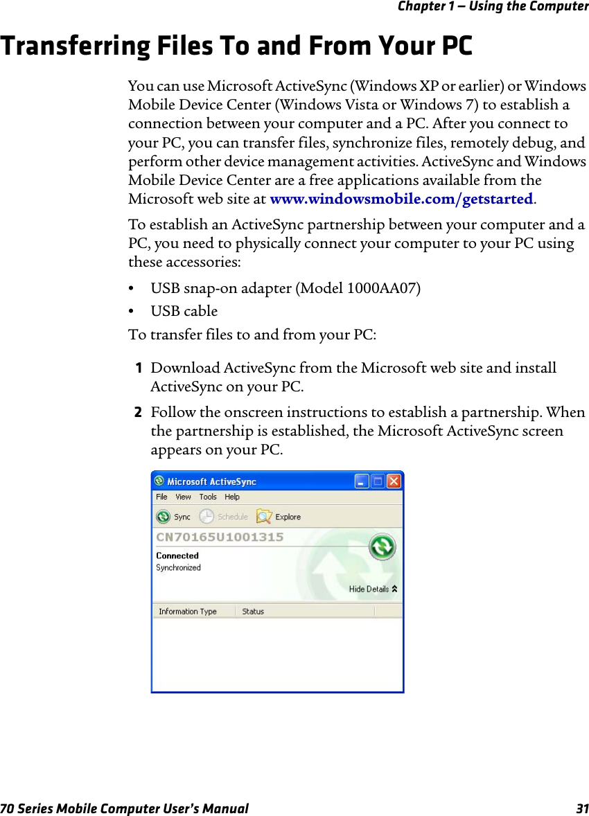 Chapter 1 — Using the Computer70 Series Mobile Computer User’s Manual 31Transferring Files To and From Your PCYou can use Microsoft ActiveSync (Windows XP or earlier) or Windows Mobile Device Center (Windows Vista or Windows 7) to establish a connection between your computer and a PC. After you connect to your PC, you can transfer files, synchronize files, remotely debug, and perform other device management activities. ActiveSync and Windows Mobile Device Center are a free applications available from the Microsoft web site at www.windowsmobile.com/getstarted.To establish an ActiveSync partnership between your computer and a PC, you need to physically connect your computer to your PC using these accessories:•USB snap-on adapter (Model 1000AA07)•USB cableTo transfer files to and from your PC:1Download ActiveSync from the Microsoft web site and install ActiveSync on your PC. 2Follow the onscreen instructions to establish a partnership. When the partnership is established, the Microsoft ActiveSync screen appears on your PC.