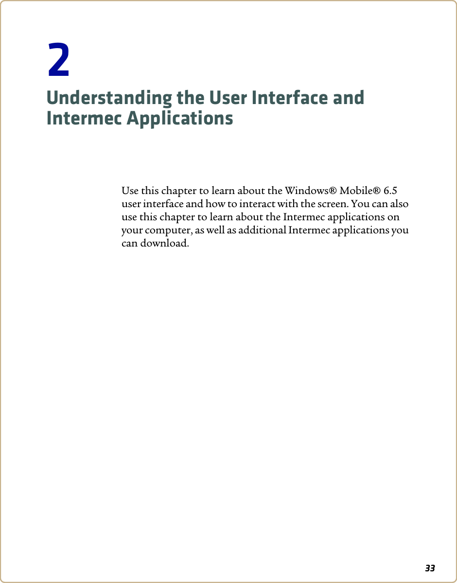 332Understanding the User Interface and Intermec ApplicationsUse this chapter to learn about the Windows® Mobile® 6.5 user interface and how to interact with the screen. You can also use this chapter to learn about the Intermec applications on your computer, as well as additional Intermec applications you can download.