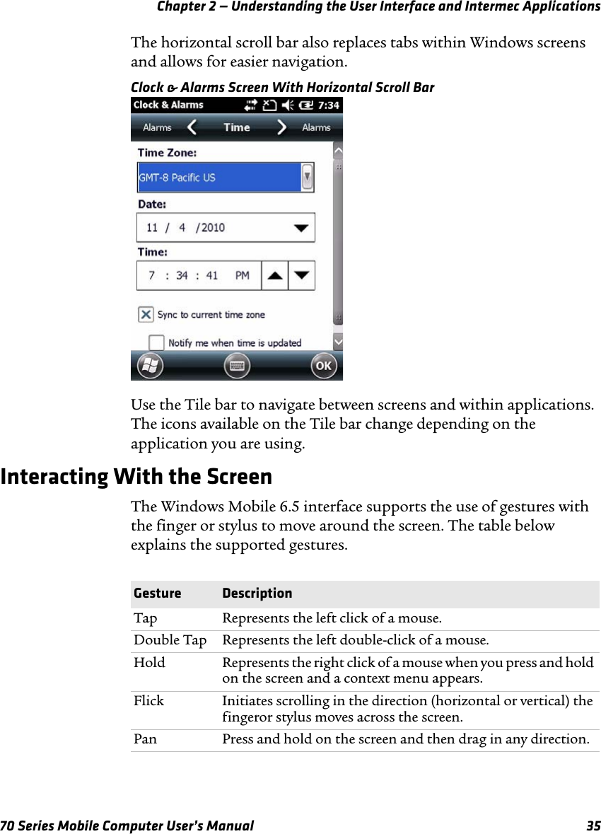 Chapter 2 — Understanding the User Interface and Intermec Applications70 Series Mobile Computer User’s Manual 35The horizontal scroll bar also replaces tabs within Windows screens and allows for easier navigation.Clock &amp; Alarms Screen With Horizontal Scroll BarUse the Tile bar to navigate between screens and within applications. The icons available on the Tile bar change depending on the application you are using.Interacting With the ScreenThe Windows Mobile 6.5 interface supports the use of gestures with the finger or stylus to move around the screen. The table below explains the supported gestures.Gesture DescriptionTap Represents the left click of a mouse.Double Tap Represents the left double-click of a mouse.Hold Represents the right click of a mouse when you press and hold on the screen and a context menu appears.Flick Initiates scrolling in the direction (horizontal or vertical) the fingeror stylus moves across the screen.Pan Press and hold on the screen and then drag in any direction.