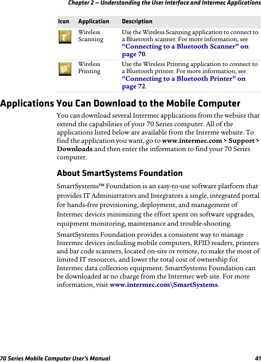 Chapter 2 — Understanding the User Interface and Intermec Applications70 Series Mobile Computer User’s Manual 41Applications You Can Download to the Mobile ComputerYou can download several Intermec applications from the website that extend the capabilities of your 70 Series computer. All of the applications listed below are available from the Interme website. To find the application you want, go to www.intermec.com &gt; Support &gt; Downloads and then enter the information to find your 70 Series computer.About SmartSystems FoundationSmartSystems™ Foundation is an easy-to-use software platform that provides IT Administrators and Integrators a single, integrated portal for hands-free provisioning, deployment, and management of Intermec devices minimizing the effort spent on software upgrades, equipment monitoring, maintenance and trouble-shooting. SmartSystems Foundation provides a consistent way to manage Intermec devices including mobile computers, RFID readers, printers and bar code scanners, located on-site or remote, to make the most of limited IT resources, and lower the total cost of ownership for Intermec data collection equipment. SmartSystems Foundation can be downloaded at no charge from the Intermec web site. For more information, visit www.intermec.com\SmartSystems. Wireless ScanningUse the Wireless Scanning application to connect to a Bluetooth scanner. For more information, see “Connecting to a Bluetooth Scanner” on page 70.Wireless PrintingUse the Wireless Printing application to connect to a Bluetooth printer. For more information, see “Connecting to a Bluetooth Printer” on page 72.Icon Application Description