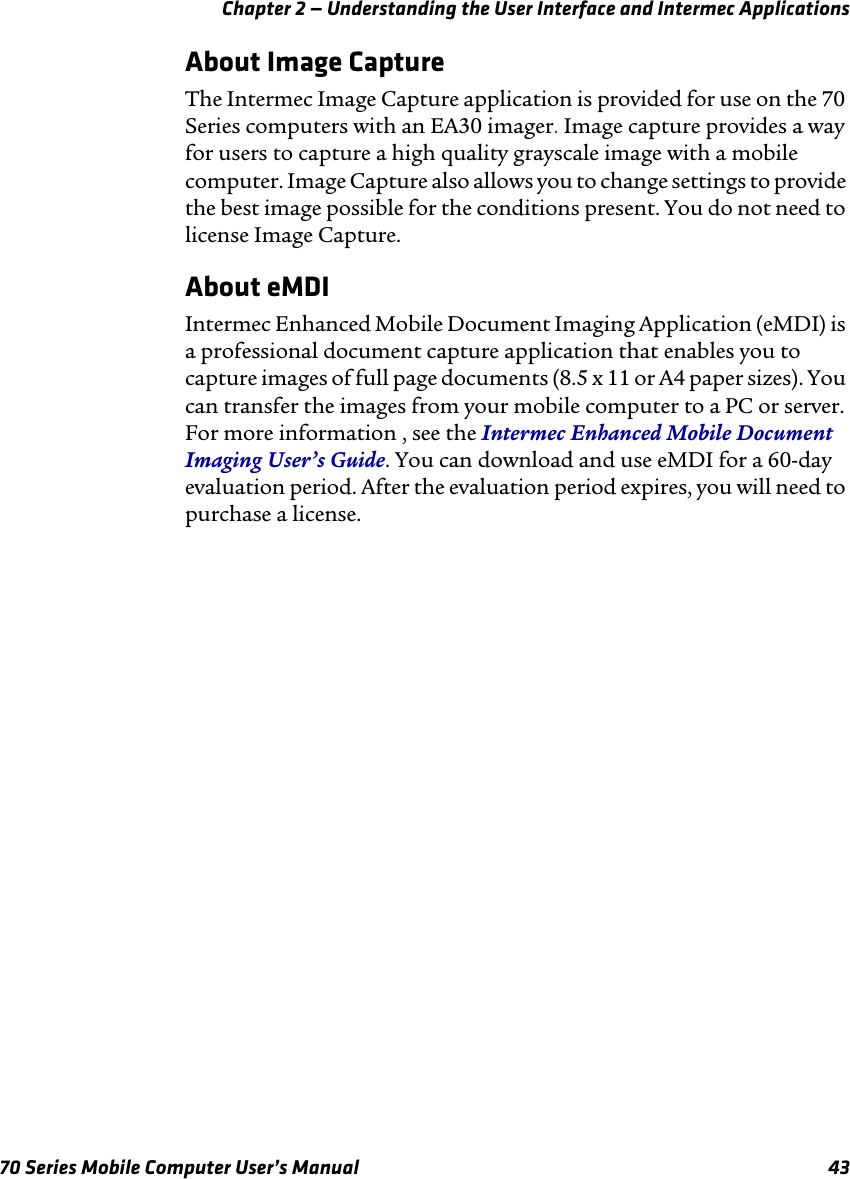 Chapter 2 — Understanding the User Interface and Intermec Applications70 Series Mobile Computer User’s Manual 43About Image CaptureThe Intermec Image Capture application is provided for use on the 70 Series computers with an EA30 imager. Image capture provides a way for users to capture a high quality grayscale image with a mobile computer. Image Capture also allows you to change settings to provide the best image possible for the conditions present. You do not need to license Image Capture.About eMDIIntermec Enhanced Mobile Document Imaging Application (eMDI) is a professional document capture application that enables you to capture images of full page documents (8.5 x 11 or A4 paper sizes). You can transfer the images from your mobile computer to a PC or server. For more information , see the Intermec Enhanced Mobile Document Imaging User’s Guide. You can download and use eMDI for a 60-day evaluation period. After the evaluation period expires, you will need to purchase a license.