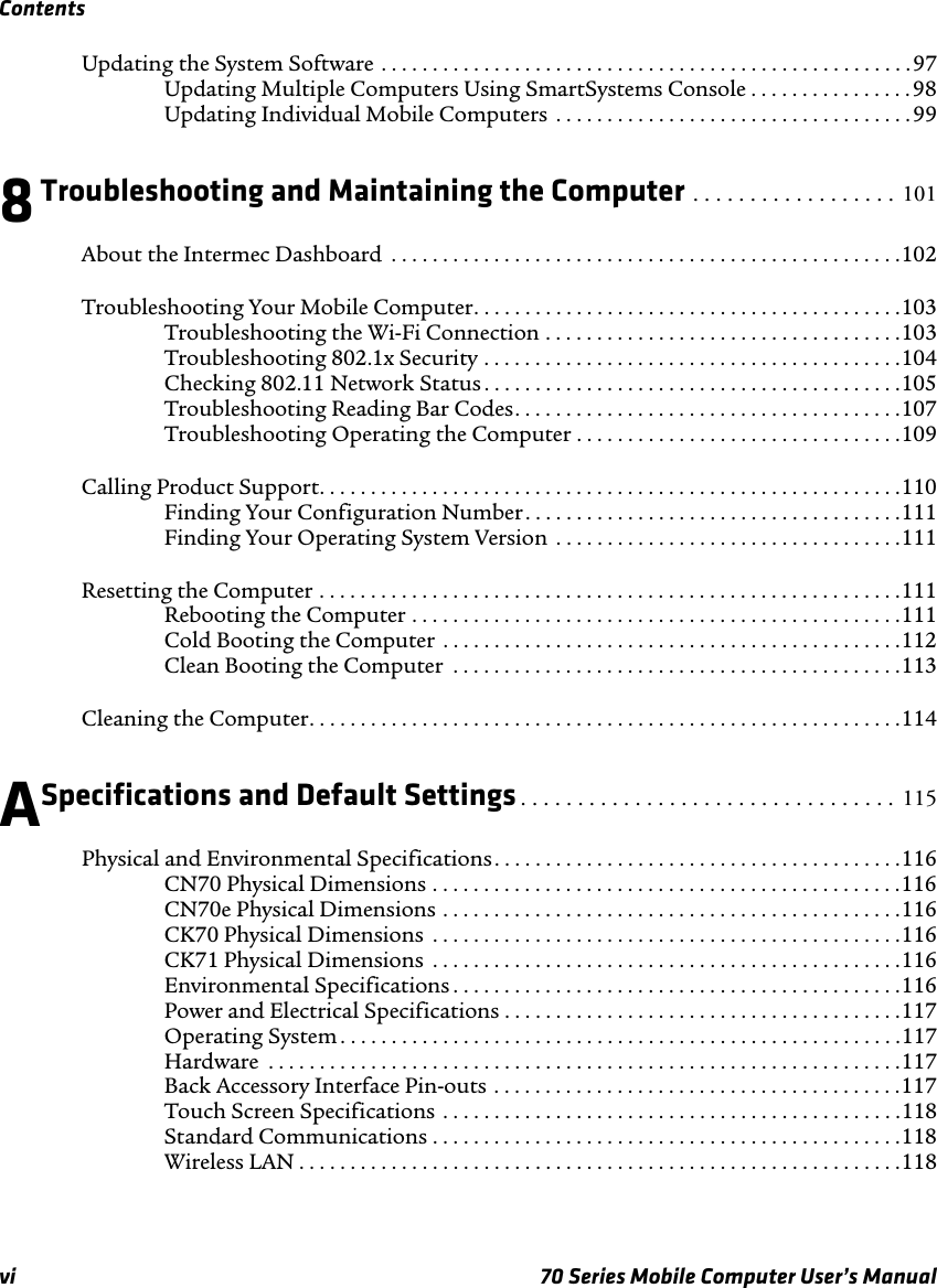 Contentsvi 70 Series Mobile Computer User’s ManualUpdating the System Software . . . . . . . . . . . . . . . . . . . . . . . . . . . . . . . . . . . . . . . . . . . . . . . . . . . .97Updating Multiple Computers Using SmartSystems Console . . . . . . . . . . . . . . . . 98Updating Individual Mobile Computers  . . . . . . . . . . . . . . . . . . . . . . . . . . . . . . . . . . .998Troubleshooting and Maintaining the Computer . . . . . . . . . . . . . . . . . .  101About the Intermec Dashboard  . . . . . . . . . . . . . . . . . . . . . . . . . . . . . . . . . . . . . . . . . . . . . . . . . .102Troubleshooting Your Mobile Computer. . . . . . . . . . . . . . . . . . . . . . . . . . . . . . . . . . . . . . . . . .103Troubleshooting the Wi-Fi Connection . . . . . . . . . . . . . . . . . . . . . . . . . . . . . . . . . . .103Troubleshooting 802.1x Security . . . . . . . . . . . . . . . . . . . . . . . . . . . . . . . . . . . . . . . . .104Checking 802.11 Network Status . . . . . . . . . . . . . . . . . . . . . . . . . . . . . . . . . . . . . . . . .105Troubleshooting Reading Bar Codes. . . . . . . . . . . . . . . . . . . . . . . . . . . . . . . . . . . . . .107Troubleshooting Operating the Computer . . . . . . . . . . . . . . . . . . . . . . . . . . . . . . . .109Calling Product Support. . . . . . . . . . . . . . . . . . . . . . . . . . . . . . . . . . . . . . . . . . . . . . . . . . . . . . . . .110Finding Your Configuration Number. . . . . . . . . . . . . . . . . . . . . . . . . . . . . . . . . . . . .111Finding Your Operating System Version  . . . . . . . . . . . . . . . . . . . . . . . . . . . . . . . . . .111Resetting the Computer . . . . . . . . . . . . . . . . . . . . . . . . . . . . . . . . . . . . . . . . . . . . . . . . . . . . . . . . .111Rebooting the Computer . . . . . . . . . . . . . . . . . . . . . . . . . . . . . . . . . . . . . . . . . . . . . . . .111Cold Booting the Computer  . . . . . . . . . . . . . . . . . . . . . . . . . . . . . . . . . . . . . . . . . . . . .112Clean Booting the Computer  . . . . . . . . . . . . . . . . . . . . . . . . . . . . . . . . . . . . . . . . . . . .113Cleaning the Computer. . . . . . . . . . . . . . . . . . . . . . . . . . . . . . . . . . . . . . . . . . . . . . . . . . . . . . . . . .114ASpecifications and Default Settings . . . . . . . . . . . . . . . . . . . . . . . . . . . . . . . . .  115Physical and Environmental Specifications. . . . . . . . . . . . . . . . . . . . . . . . . . . . . . . . . . . . . . . .116CN70 Physical Dimensions . . . . . . . . . . . . . . . . . . . . . . . . . . . . . . . . . . . . . . . . . . . . . .116CN70e Physical Dimensions . . . . . . . . . . . . . . . . . . . . . . . . . . . . . . . . . . . . . . . . . . . . .116CK70 Physical Dimensions  . . . . . . . . . . . . . . . . . . . . . . . . . . . . . . . . . . . . . . . . . . . . . .116CK71 Physical Dimensions  . . . . . . . . . . . . . . . . . . . . . . . . . . . . . . . . . . . . . . . . . . . . . .116Environmental Specifications . . . . . . . . . . . . . . . . . . . . . . . . . . . . . . . . . . . . . . . . . . . .116Power and Electrical Specifications . . . . . . . . . . . . . . . . . . . . . . . . . . . . . . . . . . . . . . .117Operating System . . . . . . . . . . . . . . . . . . . . . . . . . . . . . . . . . . . . . . . . . . . . . . . . . . . . . . .117Hardware  . . . . . . . . . . . . . . . . . . . . . . . . . . . . . . . . . . . . . . . . . . . . . . . . . . . . . . . . . . . . . .117Back Accessory Interface Pin-outs . . . . . . . . . . . . . . . . . . . . . . . . . . . . . . . . . . . . . . . .117Touch Screen Specifications  . . . . . . . . . . . . . . . . . . . . . . . . . . . . . . . . . . . . . . . . . . . . .118Standard Communications . . . . . . . . . . . . . . . . . . . . . . . . . . . . . . . . . . . . . . . . . . . . . .118Wireless LAN . . . . . . . . . . . . . . . . . . . . . . . . . . . . . . . . . . . . . . . . . . . . . . . . . . . . . . . . . . .118