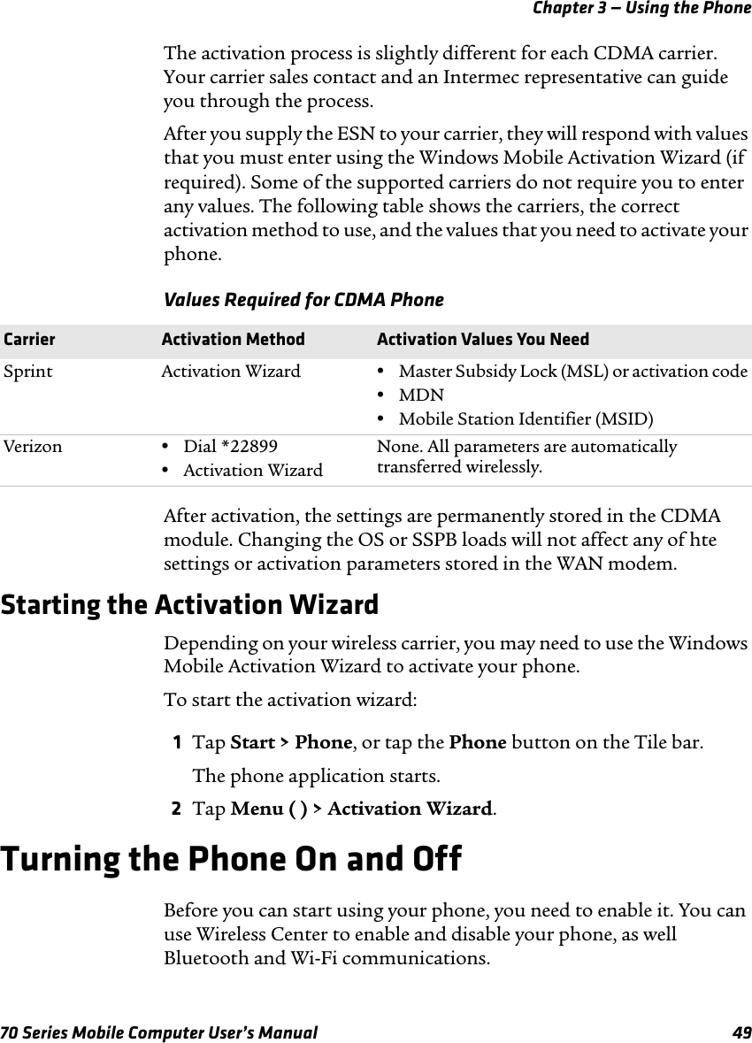 Chapter 3 — Using the Phone70 Series Mobile Computer User’s Manual 49The activation process is slightly different for each CDMA carrier. Your carrier sales contact and an Intermec representative can guide you through the process.After you supply the ESN to your carrier, they will respond with values that you must enter using the Windows Mobile Activation Wizard (if required). Some of the supported carriers do not require you to enter any values. The following table shows the carriers, the correct activation method to use, and the values that you need to activate your phone.Values Required for CDMA PhoneAfter activation, the settings are permanently stored in the CDMA module. Changing the OS or SSPB loads will not affect any of hte settings or activation parameters stored in the WAN modem.Starting the Activation WizardDepending on your wireless carrier, you may need to use the Windows Mobile Activation Wizard to activate your phone.To start the activation wizard:1Tap Start &gt; Phone, or tap the Phone button on the Tile bar.The phone application starts.2Tap Menu ( ) &gt; Activation Wizard.Turning the Phone On and OffBefore you can start using your phone, you need to enable it. You can use Wireless Center to enable and disable your phone, as well Bluetooth and Wi-Fi communications.Carrier Activation Method Activation Values You NeedSprint Activation Wizard •Master Subsidy Lock (MSL) or activation code•MDN•Mobile Station Identifier (MSID)Verizon •Dial *22899•Activation WizardNone. All parameters are automatically transferred wirelessly.