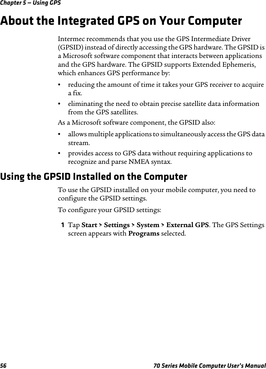Chapter 5 — Using GPS56 70 Series Mobile Computer User’s ManualAbout the Integrated GPS on Your ComputerIntermec recommends that you use the GPS Intermediate Driver (GPSID) instead of directly accessing the GPS hardware. The GPSID is a Microsoft software component that interacts between applications and the GPS hardware. The GPSID supports Extended Ephemeris, which enhances GPS performance by:•reducing the amount of time it takes your GPS receiver to acquire a fix.•eliminating the need to obtain precise satellite data information from the GPS satellites.As a Microsoft software component, the GPSID also:•allows multiple applications to simultaneously access the GPS data stream.•provides access to GPS data without requiring applications to recognize and parse NMEA syntax.Using the GPSID Installed on the ComputerTo use the GPSID installed on your mobile computer, you need to configure the GPSID settings.To configure your GPSID settings:1Tap Start &gt; Settings &gt; System &gt; External GPS. The GPS Settings screen appears with Programs selected.