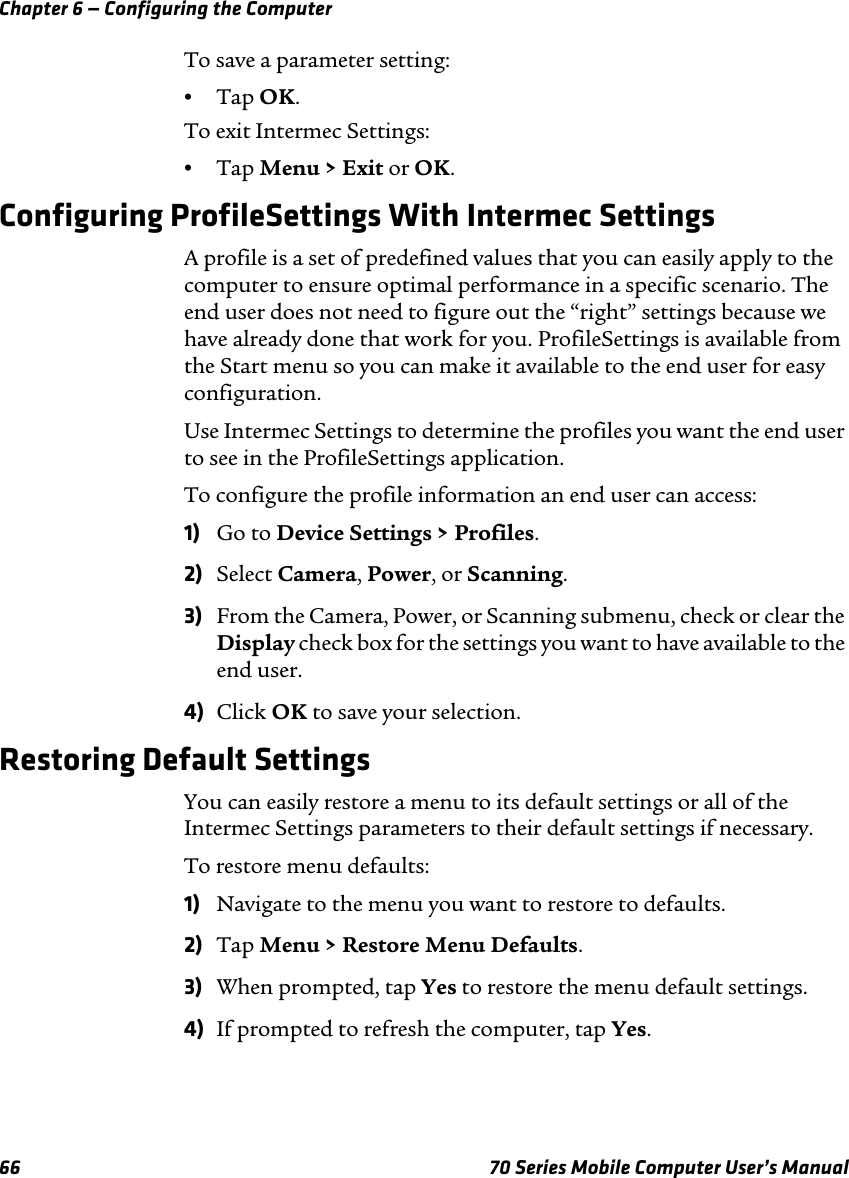 Chapter 6 — Configuring the Computer66 70 Series Mobile Computer User’s ManualTo save a parameter setting:•Tap OK.To exit Intermec Settings:•Tap Menu &gt; Exit or OK.Configuring ProfileSettings With Intermec SettingsA profile is a set of predefined values that you can easily apply to the computer to ensure optimal performance in a specific scenario. The end user does not need to figure out the “right” settings because we have already done that work for you. ProfileSettings is available from the Start menu so you can make it available to the end user for easy configuration.Use Intermec Settings to determine the profiles you want the end user to see in the ProfileSettings application.To configure the profile information an end user can access:1) Go to Device Settings &gt; Profiles.2) Select Camera, Power, or Scanning.3) From the Camera, Power, or Scanning submenu, check or clear the Display check box for the settings you want to have available to the end user.4) Click OK to save your selection.Restoring Default SettingsYou can easily restore a menu to its default settings or all of the Intermec Settings parameters to their default settings if necessary.To restore menu defaults:1) Navigate to the menu you want to restore to defaults.2) Tap Menu &gt; Restore Menu Defaults.3) When prompted, tap Yes to restore the menu default settings.4) If prompted to refresh the computer, tap Yes.