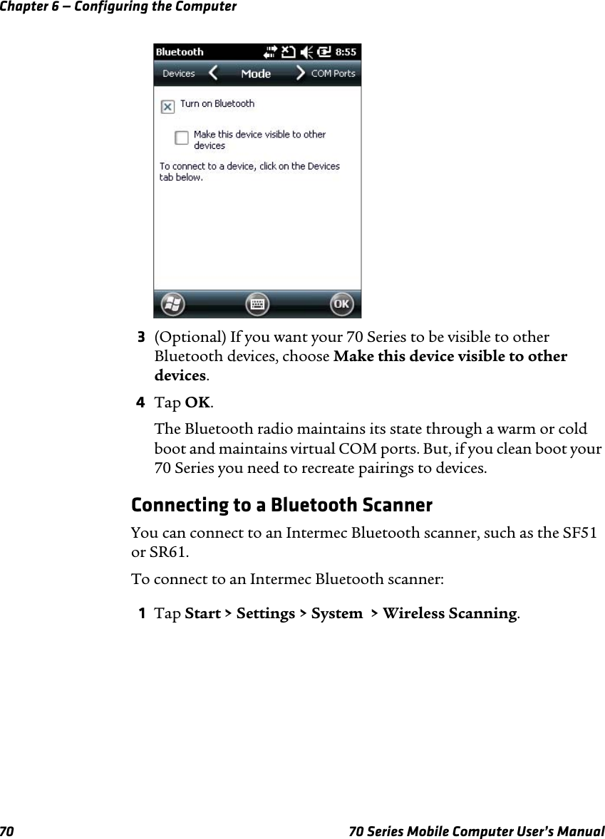 Chapter 6 — Configuring the Computer70 70 Series Mobile Computer User’s Manual3(Optional) If you want your 70 Series to be visible to other Bluetooth devices, choose Make this device visible to other devices.4Tap OK.The Bluetooth radio maintains its state through a warm or cold boot and maintains virtual COM ports. But, if you clean boot your 70 Series you need to recreate pairings to devices.Connecting to a Bluetooth ScannerYou can connect to an Intermec Bluetooth scanner, such as the SF51 or SR61.To connect to an Intermec Bluetooth scanner:1Tap Start &gt; Settings &gt; System  &gt; Wireless Scanning.