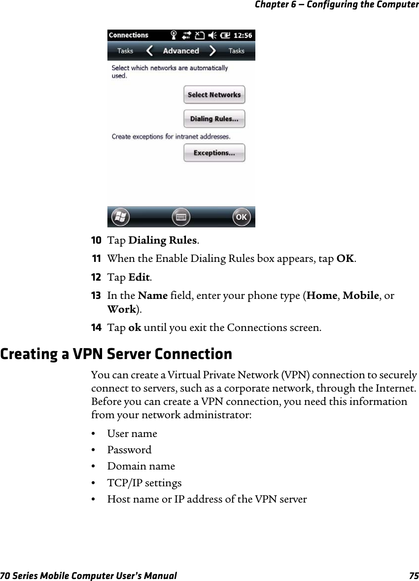 Chapter 6 — Configuring the Computer70 Series Mobile Computer User’s Manual 7510 Tap Dialing Rules.11 When the Enable Dialing Rules box appears, tap OK.12 Tap Edit.13 In the Name field, enter your phone type (Home, Mobile, or Work).14 Tap ok until you exit the Connections screen.Creating a VPN Server ConnectionYou can create a Virtual Private Network (VPN) connection to securely connect to servers, such as a corporate network, through the Internet. Before you can create a VPN connection, you need this information from your network administrator:•User name•Password•Domain name•TCP/IP settings•Host name or IP address of the VPN server