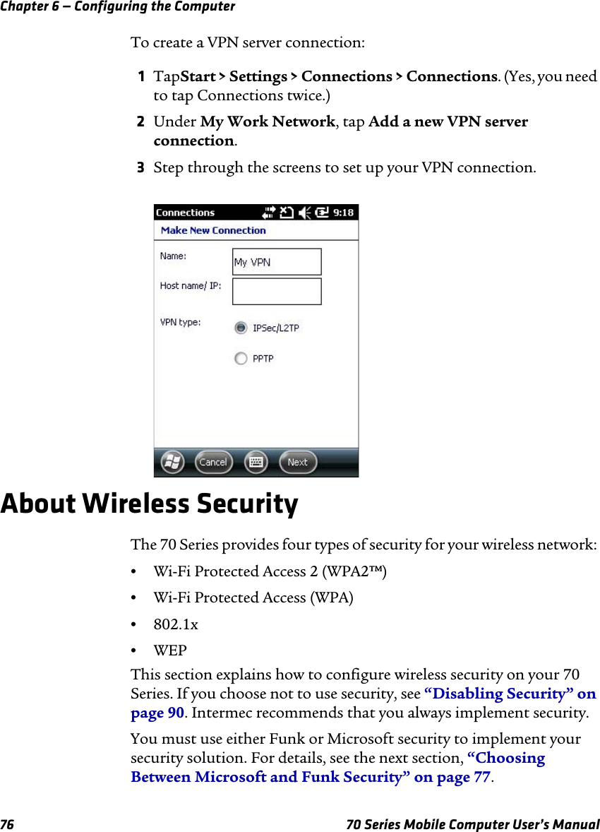 Chapter 6 — Configuring the Computer76 70 Series Mobile Computer User’s ManualTo create a VPN server connection:1TapStart &gt; Settings &gt; Connections &gt; Connections. (Yes, you need to tap Connections twice.)2Under My Work Network, tap Add a new VPN server connection.3Step through the screens to set up your VPN connection.About Wireless SecurityThe 70 Series provides four types of security for your wireless network: •Wi-Fi Protected Access 2 (WPA2™)•Wi-Fi Protected Access (WPA)•802.1x•WEPThis section explains how to configure wireless security on your 70 Series. If you choose not to use security, see “Disabling Security” on page 90. Intermec recommends that you always implement security.You must use either Funk or Microsoft security to implement your security solution. For details, see the next section, “Choosing Between Microsoft and Funk Security” on page 77.