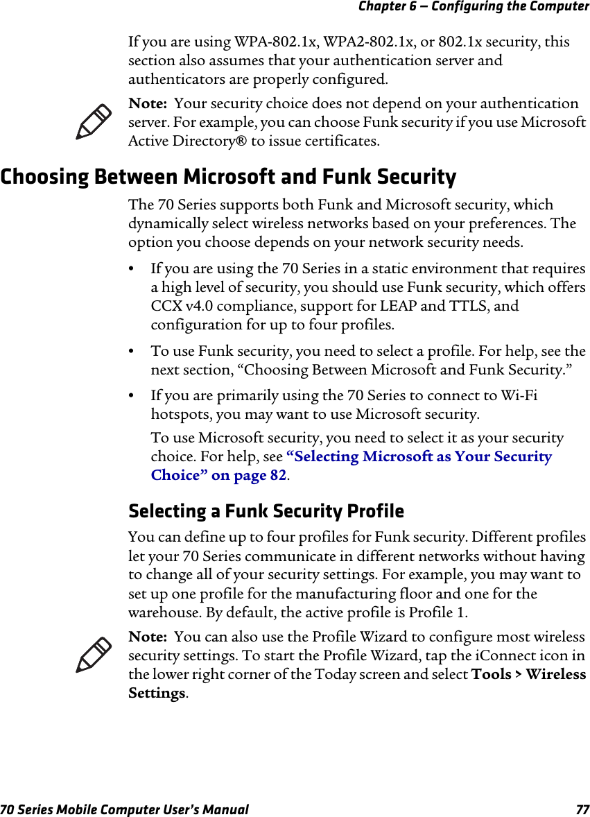 Chapter 6 — Configuring the Computer70 Series Mobile Computer User’s Manual 77If you are using WPA-802.1x, WPA2-802.1x, or 802.1x security, this section also assumes that your authentication server and authenticators are properly configured.Choosing Between Microsoft and Funk SecurityThe 70 Series supports both Funk and Microsoft security, which dynamically select wireless networks based on your preferences. The option you choose depends on your network security needs.•If you are using the 70 Series in a static environment that requires a high level of security, you should use Funk security, which offers CCX v4.0 compliance, support for LEAP and TTLS, and configuration for up to four profiles. •To use Funk security, you need to select a profile. For help, see the next section, “Choosing Between Microsoft and Funk Security.”•If you are primarily using the 70 Series to connect to Wi-Fi hotspots, you may want to use Microsoft security.To use Microsoft security, you need to select it as your security choice. For help, see “Selecting Microsoft as Your Security Choice” on page 82.Selecting a Funk Security ProfileYou can define up to four profiles for Funk security. Different profiles let your 70 Series communicate in different networks without having to change all of your security settings. For example, you may want to set up one profile for the manufacturing floor and one for the warehouse. By default, the active profile is Profile 1.Note:  Your security choice does not depend on your authentication server. For example, you can choose Funk security if you use Microsoft Active Directory® to issue certificates.Note:  You can also use the Profile Wizard to configure most wireless security settings. To start the Profile Wizard, tap the iConnect icon in the lower right corner of the Today screen and select Tools &gt; Wireless Settings.