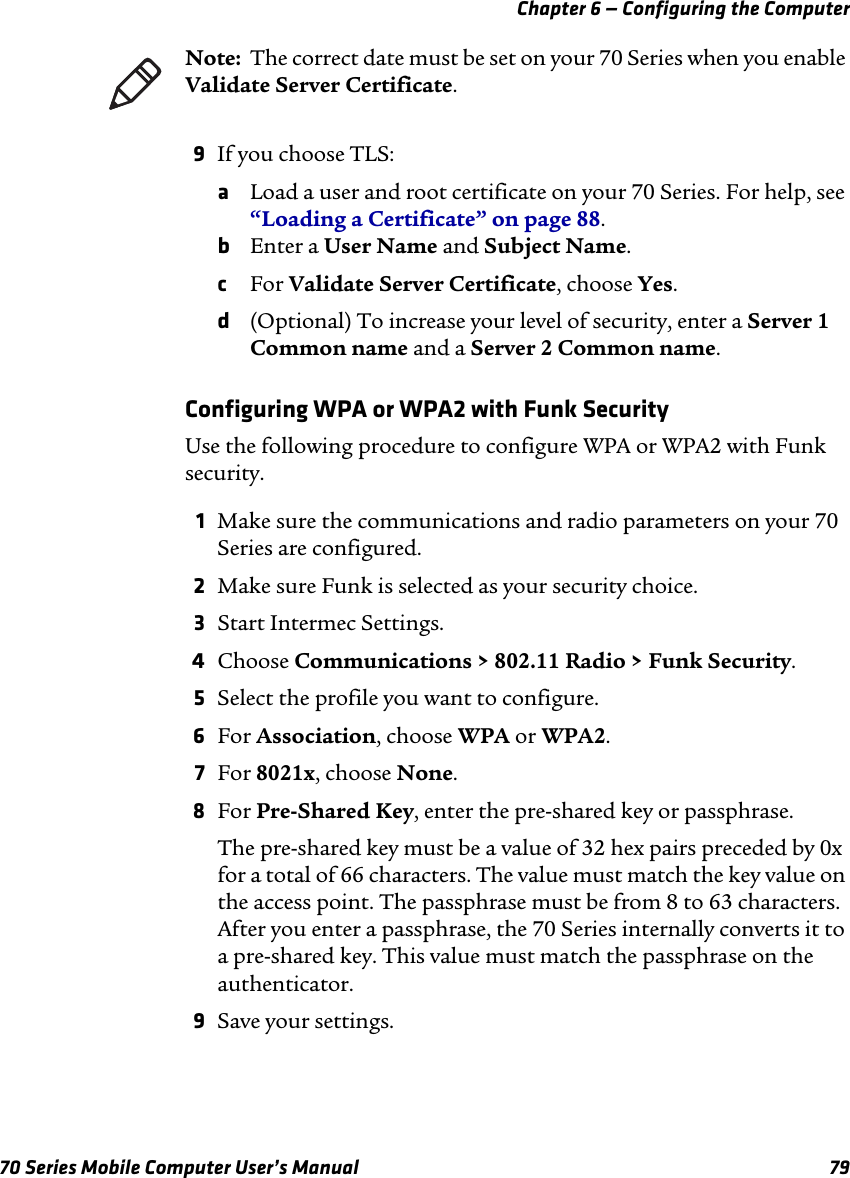 Chapter 6 — Configuring the Computer70 Series Mobile Computer User’s Manual 799If you choose TLS:aLoad a user and root certificate on your 70 Series. For help, see “Loading a Certificate” on page 88.bEnter a User Name and Subject Name.cFor Validate Server Certificate, choose Yes.d(Optional) To increase your level of security, enter a Server 1 Common name and a Server 2 Common name.Configuring WPA or WPA2 with Funk SecurityUse the following procedure to configure WPA or WPA2 with Funk security.1Make sure the communications and radio parameters on your 70 Series are configured.2Make sure Funk is selected as your security choice.3Start Intermec Settings.4Choose Communications &gt; 802.11 Radio &gt; Funk Security.5Select the profile you want to configure.6For Association, choose WPA or WPA2.7For 8021x, choose None.8For Pre-Shared Key, enter the pre-shared key or passphrase. The pre-shared key must be a value of 32 hex pairs preceded by 0x for a total of 66 characters. The value must match the key value on the access point. The passphrase must be from 8 to 63 characters. After you enter a passphrase, the 70 Series internally converts it to a pre-shared key. This value must match the passphrase on the authenticator.9Save your settings.Note:  The correct date must be set on your 70 Series when you enable Validate Server Certificate.