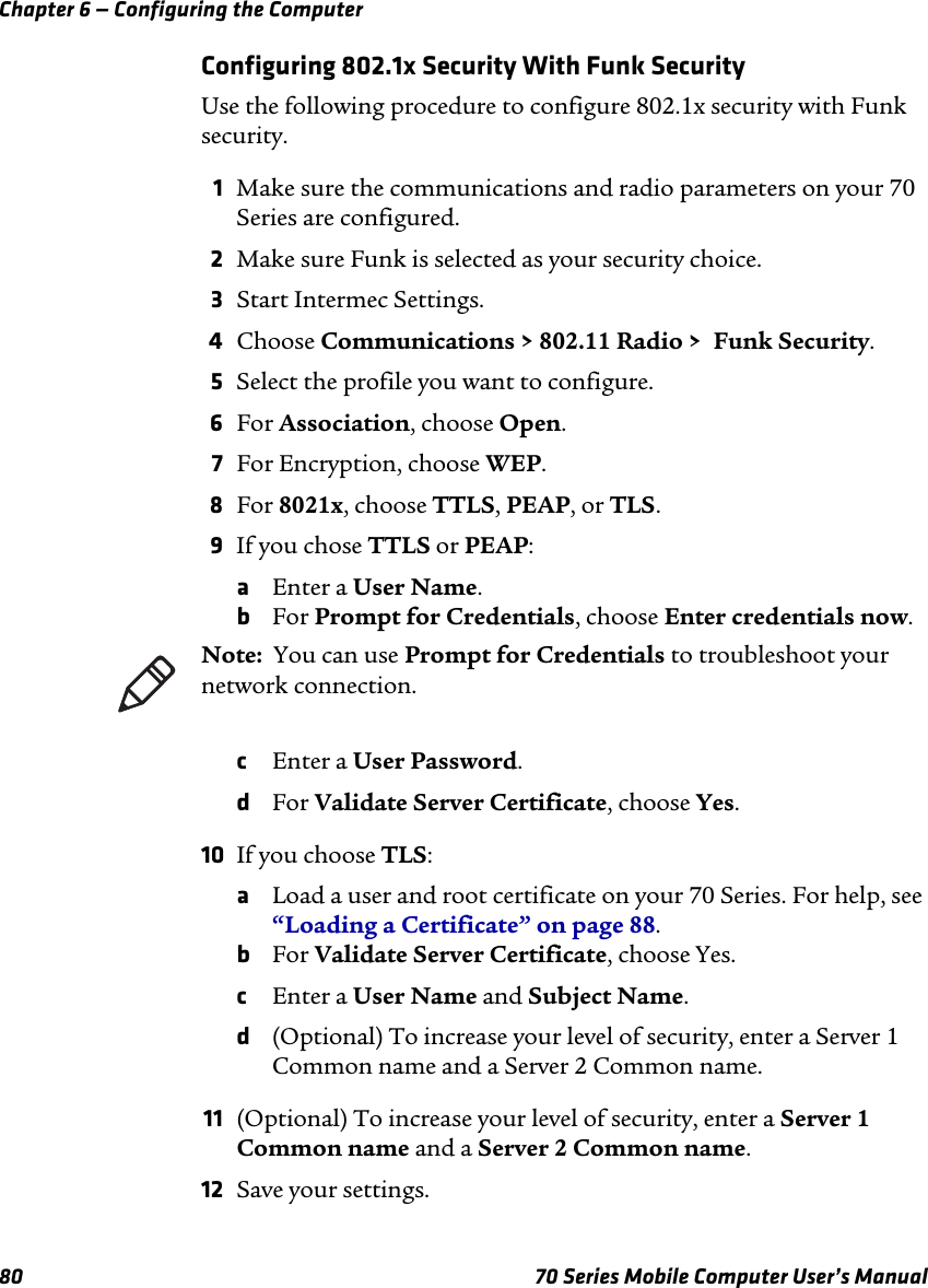 Chapter 6 — Configuring the Computer80 70 Series Mobile Computer User’s ManualConfiguring 802.1x Security With Funk SecurityUse the following procedure to configure 802.1x security with Funk security.1Make sure the communications and radio parameters on your 70 Series are configured.2Make sure Funk is selected as your security choice.3Start Intermec Settings.4Choose Communications &gt; 802.11 Radio &gt;  Funk Security.5Select the profile you want to configure.6For Association, choose Open.7For Encryption, choose WEP.8For 8021x, choose TTLS, PEAP, or TLS.9If you chose TTLS or PEAP:aEnter a User Name.bFor Prompt for Credentials, choose Enter credentials now. cEnter a User Password.dFor Validate Server Certificate, choose Yes.10 If you choose TLS:aLoad a user and root certificate on your 70 Series. For help, see “Loading a Certificate” on page 88.bFor Validate Server Certificate, choose Yes.cEnter a User Name and Subject Name.d(Optional) To increase your level of security, enter a Server 1 Common name and a Server 2 Common name.11 (Optional) To increase your level of security, enter a Server 1 Common name and a Server 2 Common name.12 Save your settings.Note:  You can use Prompt for Credentials to troubleshoot your network connection.