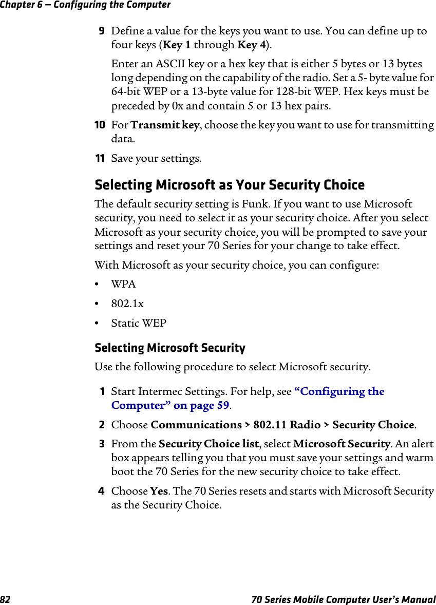 Chapter 6 — Configuring the Computer82 70 Series Mobile Computer User’s Manual9Define a value for the keys you want to use. You can define up to four keys (Key 1 through Key 4).Enter an ASCII key or a hex key that is either 5 bytes or 13 bytes long depending on the capability of the radio. Set a 5- byte value for 64-bit WEP or a 13-byte value for 128-bit WEP. Hex keys must be preceded by 0x and contain 5 or 13 hex pairs.10 For Transmit key, choose the key you want to use for transmitting data.11 Save your settings.Selecting Microsoft as Your Security ChoiceThe default security setting is Funk. If you want to use Microsoft security, you need to select it as your security choice. After you select Microsoft as your security choice, you will be prompted to save your settings and reset your 70 Series for your change to take effect.With Microsoft as your security choice, you can configure:•WPA •802.1x•Static WEPSelecting Microsoft SecurityUse the following procedure to select Microsoft security.1Start Intermec Settings. For help, see “Configuring the Computer” on page 59.2Choose Communications &gt; 802.11 Radio &gt; Security Choice.3From the Security Choice list, select Microsoft Security. An alert box appears telling you that you must save your settings and warm boot the 70 Series for the new security choice to take effect.4Choose Yes. The 70 Series resets and starts with Microsoft Security as the Security Choice.