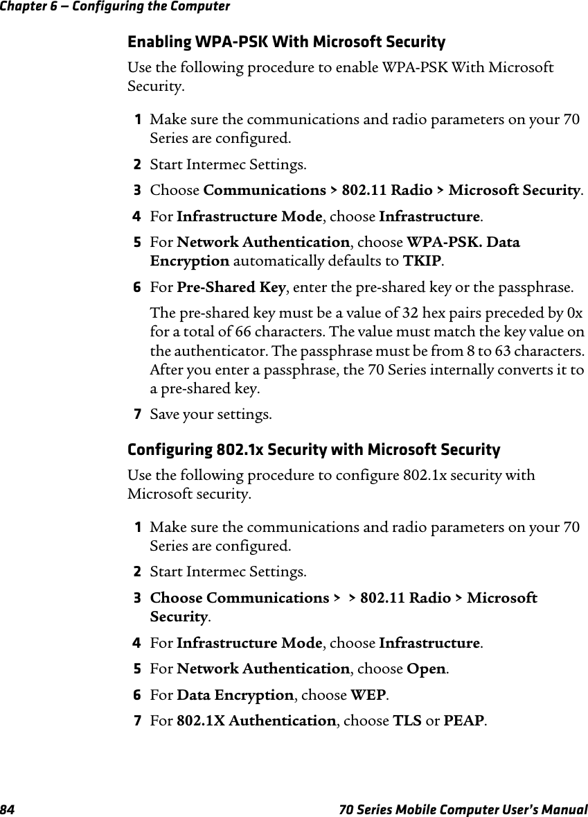 Chapter 6 — Configuring the Computer84 70 Series Mobile Computer User’s ManualEnabling WPA-PSK With Microsoft SecurityUse the following procedure to enable WPA-PSK With Microsoft Security.1Make sure the communications and radio parameters on your 70 Series are configured.2Start Intermec Settings.3Choose Communications &gt; 802.11 Radio &gt; Microsoft Security.4For Infrastructure Mode, choose Infrastructure.5For Network Authentication, choose WPA-PSK. Data Encryption automatically defaults to TKIP.6For Pre-Shared Key, enter the pre-shared key or the passphrase.The pre-shared key must be a value of 32 hex pairs preceded by 0x for a total of 66 characters. The value must match the key value on the authenticator. The passphrase must be from 8 to 63 characters. After you enter a passphrase, the 70 Series internally converts it to a pre-shared key.7Save your settings.Configuring 802.1x Security with Microsoft SecurityUse the following procedure to configure 802.1x security with Microsoft security.1Make sure the communications and radio parameters on your 70 Series are configured.2Start Intermec Settings.3Choose Communications &gt;  &gt; 802.11 Radio &gt; Microsoft Security.4For Infrastructure Mode, choose Infrastructure.5For Network Authentication, choose Open.6For Data Encryption, choose WEP.7For 802.1X Authentication, choose TLS or PEAP.