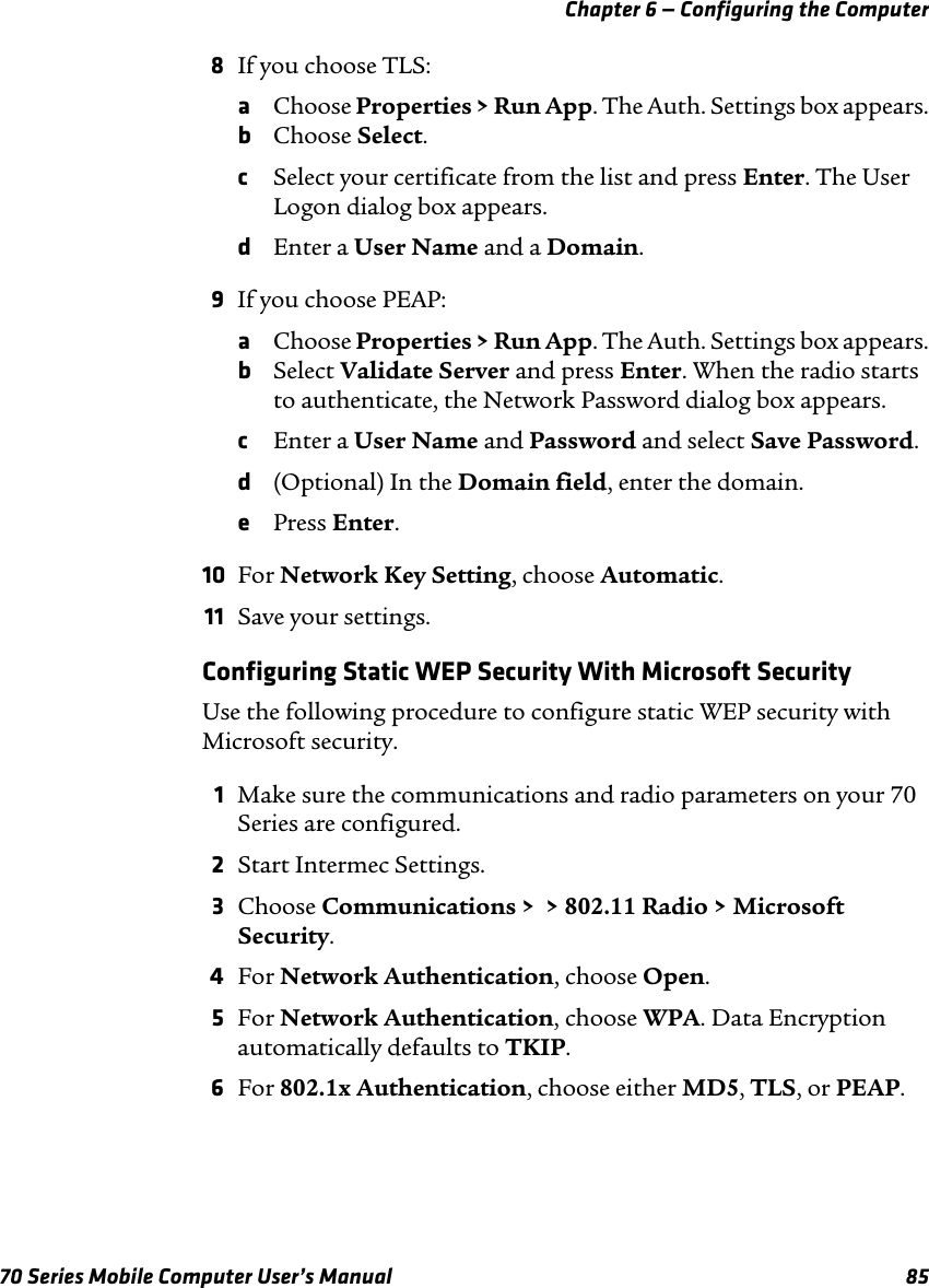 Chapter 6 — Configuring the Computer70 Series Mobile Computer User’s Manual 858If you choose TLS:aChoose Properties &gt; Run App. The Auth. Settings box appears.bChoose Select.cSelect your certificate from the list and press Enter. The User Logon dialog box appears.dEnter a User Name and a Domain.9If you choose PEAP:aChoose Properties &gt; Run App. The Auth. Settings box appears.bSelect Validate Server and press Enter. When the radio starts to authenticate, the Network Password dialog box appears.cEnter a User Name and Password and select Save Password.d(Optional) In the Domain field, enter the domain.ePress Enter.10 For Network Key Setting, choose Automatic.11 Save your settings.Configuring Static WEP Security With Microsoft SecurityUse the following procedure to configure static WEP security with Microsoft security.1Make sure the communications and radio parameters on your 70 Series are configured.2Start Intermec Settings.3Choose Communications &gt;  &gt; 802.11 Radio &gt; Microsoft Security.4For Network Authentication, choose Open.5For Network Authentication, choose WPA. Data Encryption automatically defaults to TKIP.6For 802.1x Authentication, choose either MD5, TLS, or PEAP.