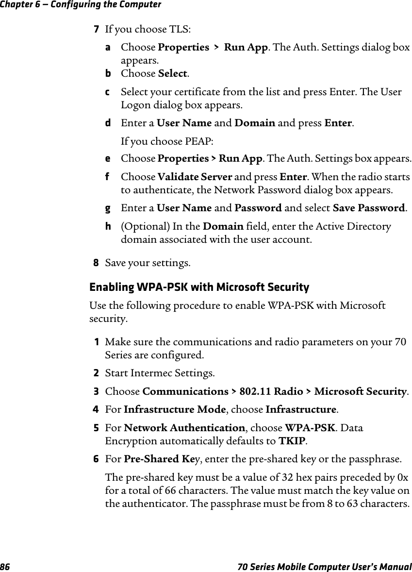 Chapter 6 — Configuring the Computer86 70 Series Mobile Computer User’s Manual7If you choose TLS:aChoose Properties  &gt;  Run App. The Auth. Settings dialog box appears.bChoose Select.cSelect your certificate from the list and press Enter. The User Logon dialog box appears.dEnter a User Name and Domain and press Enter.If you choose PEAP:eChoose Properties &gt; Run App. The Auth. Settings box appears.fChoose Validate Server and press Enter. When the radio starts to authenticate, the Network Password dialog box appears.gEnter a User Name and Password and select Save Password.h(Optional) In the Domain field, enter the Active Directory domain associated with the user account.8Save your settings.Enabling WPA-PSK with Microsoft SecurityUse the following procedure to enable WPA-PSK with Microsoft security.1Make sure the communications and radio parameters on your 70 Series are configured.2Start Intermec Settings.3Choose Communications &gt; 802.11 Radio &gt; Microsoft Security.4For Infrastructure Mode, choose Infrastructure.5For Network Authentication, choose WPA-PSK. Data Encryption automatically defaults to TKIP.6For Pre-Shared Key, enter the pre-shared key or the passphrase.The pre-shared key must be a value of 32 hex pairs preceded by 0x for a total of 66 characters. The value must match the key value on the authenticator. The passphrase must be from 8 to 63 characters. 