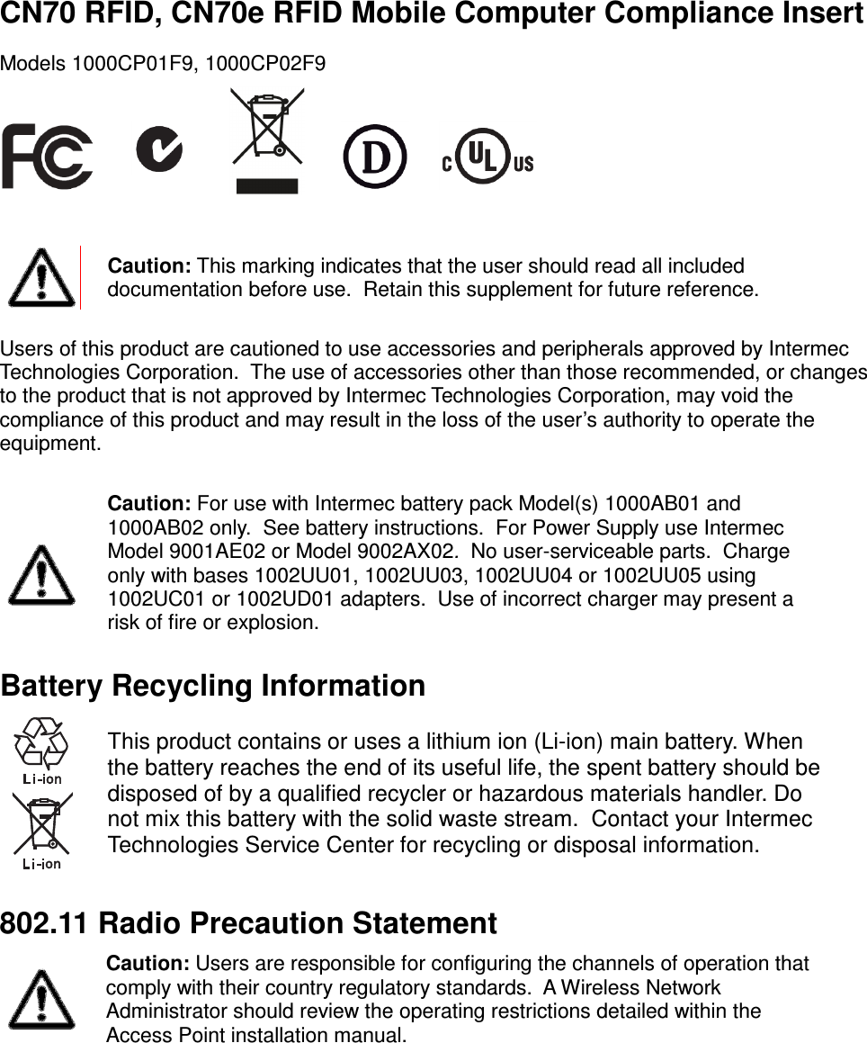  CN70 RFID, CN70e RFID Mobile Computer Compliance Insert Models 1000CP01F9, 1000CP02F9             Caution: This marking indicates that the user should read all included documentation before use.  Retain this supplement for future reference.  Users of this product are cautioned to use accessories and peripherals approved by Intermec Technologies Corporation.  The use of accessories other than those recommended, or changes to the product that is not approved by Intermec Technologies Corporation, may void the compliance of this product and may result in the loss of the user’s authority to operate the equipment.    Caution: For use with Intermec battery pack Model(s) 1000AB01 and 1000AB02 only.  See battery instructions.  For Power Supply use Intermec Model 9001AE02 or Model 9002AX02.  No user-serviceable parts.  Charge only with bases 1002UU01, 1002UU03, 1002UU04 or 1002UU05 using 1002UC01 or 1002UD01 adapters.  Use of incorrect charger may present a risk of fire or explosion. Battery Recycling Information   This product contains or uses a lithium ion (Li-ion) main battery. When the battery reaches the end of its useful life, the spent battery should be disposed of by a qualified recycler or hazardous materials handler. Do not mix this battery with the solid waste stream.  Contact your Intermec Technologies Service Center for recycling or disposal information.  802.11 Radio Precaution Statement  Caution: Users are responsible for configuring the channels of operation that comply with their country regulatory standards.  A Wireless Network Administrator should review the operating restrictions detailed within the Access Point installation manual.     