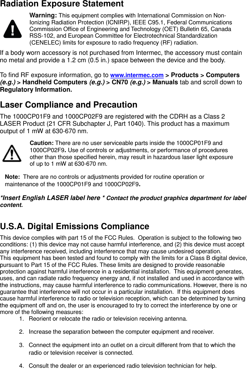  Radiation Exposure Statement  Warning: This equipment complies with International Commission on Non-Ionizing Radiation Protection (ICNIRP), IEEE C95.1, Federal Communications Commission Office of Engineering and Technology (OET) Bulletin 65, Canada RSS-102, and European Committee for Electrotechnical Standardization (CENELEC) limits for exposure to radio frequency (RF) radiation. If a body worn accessory is not purchased from Intermec, the accessory must contain no metal and provide a 1.2 cm (0.5 in.) space between the device and the body.  To find RF exposure information, go to www.intermec.com &gt; Products &gt; Computers  (e.g.) &gt; Handheld Computers (e.g.) &gt; CN70 (e.g.) &gt; Manuals tab and scroll down to Regulatory Information. Laser Compliance and Precaution  The 1000CP01F9 and 1000CP02F9 are registered with the CDRH as a Class 2 LASER Product (21 CFR Subchapter J, Part 1040). This product has a maximum output of 1 mW at 630-670 nm.  Caution: There are no user serviceable parts inside the 1000CP01F9 and 1000CP02F9. Use of controls or adjustments, or performance of procedures other than those specified herein, may result in hazardous laser light exposure of up to 1 mW at 630-670 nm. Note:  There are no controls or adjustments provided for routine operation or maintenance of the 1000CP01F9 and 1000CP02F9. *Insert English LASER label here * Contact the product graphics department for label content.  U.S.A. Digital Emissions Compliance  This device complies with part 15 of the FCC Rules.  Operation is subject to the following two conditions: (1) this device may not cause harmful interference, and (2) this device must accept any interference received, including interference that may cause undesired operation. This equipment has been tested and found to comply with the limits for a Class B digital device, pursuant to Part 15 of the FCC Rules. These limits are designed to provide reasonable protection against harmful interference in a residential installation.  This equipment generates, uses, and can radiate radio frequency energy and, if not installed and used in accordance with the instructions, may cause harmful interference to radio communications. However, there is no guarantee that interference will not occur in a particular installation.  If this equipment does cause harmful interference to radio or television reception, which can be determined by turning the equipment off and on, the user is encouraged to try to correct the interference by one or more of the following measures: 1.  Reorient or relocate the radio or television receiving antenna. 2.  Increase the separation between the computer equipment and receiver. 3.  Connect the equipment into an outlet on a circuit different from that to which the radio or television receiver is connected. 4.  Consult the dealer or an experienced radio television technician for help. 