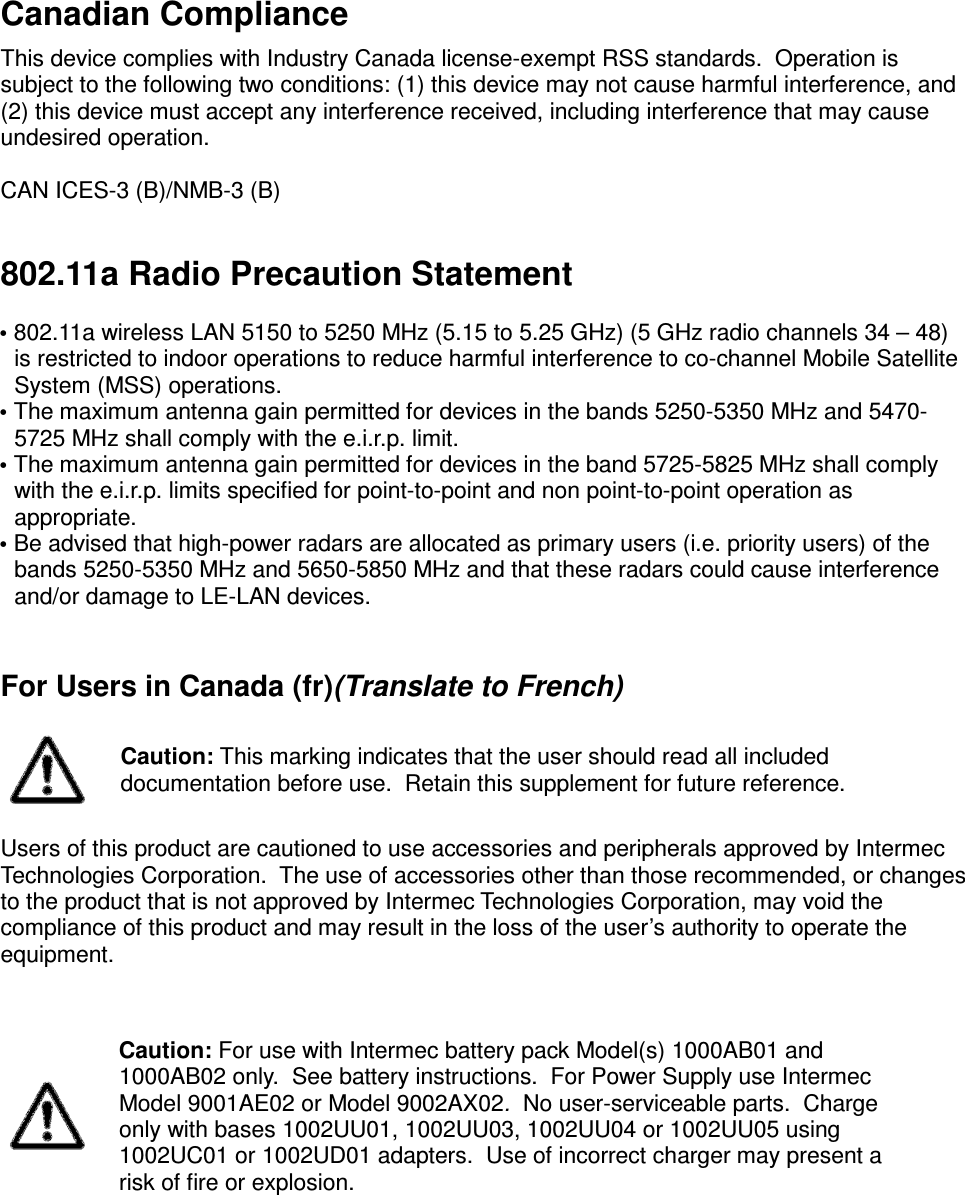  Canadian Compliance  This device complies with Industry Canada license-exempt RSS standards.  Operation is subject to the following two conditions: (1) this device may not cause harmful interference, and (2) this device must accept any interference received, including interference that may cause undesired operation.  CAN ICES-3 (B)/NMB-3 (B)  802.11a Radio Precaution Statement   • 802.11a wireless LAN 5150 to 5250 MHz (5.15 to 5.25 GHz) (5 GHz radio channels 34 – 48) is restricted to indoor operations to reduce harmful interference to co-channel Mobile Satellite System (MSS) operations. • The maximum antenna gain permitted for devices in the bands 5250-5350 MHz and 5470-5725 MHz shall comply with the e.i.r.p. limit. • The maximum antenna gain permitted for devices in the band 5725-5825 MHz shall comply with the e.i.r.p. limits specified for point-to-point and non point-to-point operation as appropriate. • Be advised that high-power radars are allocated as primary users (i.e. priority users) of the bands 5250-5350 MHz and 5650-5850 MHz and that these radars could cause interference and/or damage to LE-LAN devices.   For Users in Canada (fr)(Translate to French)   Caution: This marking indicates that the user should read all included documentation before use.  Retain this supplement for future reference.  Users of this product are cautioned to use accessories and peripherals approved by Intermec Technologies Corporation.  The use of accessories other than those recommended, or changes to the product that is not approved by Intermec Technologies Corporation, may void the compliance of this product and may result in the loss of the user’s authority to operate the equipment.    Caution: For use with Intermec battery pack Model(s) 1000AB01 and 1000AB02 only.  See battery instructions.  For Power Supply use Intermec Model 9001AE02 or Model 9002AX02.  No user-serviceable parts.  Charge only with bases 1002UU01, 1002UU03, 1002UU04 or 1002UU05 using 1002UC01 or 1002UD01 adapters.  Use of incorrect charger may present a risk of fire or explosion.    