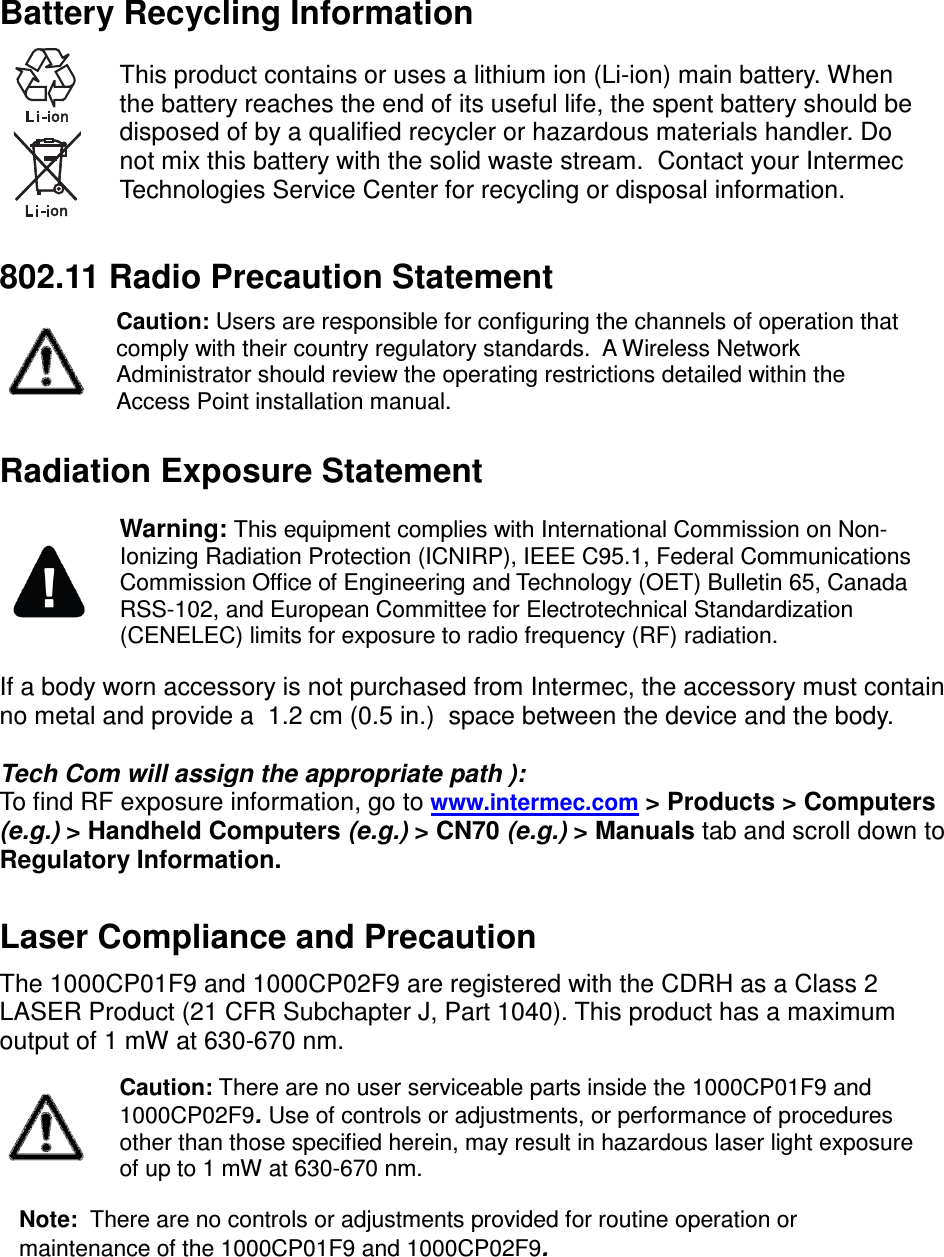  Battery Recycling Information   This product contains or uses a lithium ion (Li-ion) main battery. When the battery reaches the end of its useful life, the spent battery should be disposed of by a qualified recycler or hazardous materials handler. Do not mix this battery with the solid waste stream.  Contact your Intermec Technologies Service Center for recycling or disposal information.  802.11 Radio Precaution Statement  Caution: Users are responsible for configuring the channels of operation that comply with their country regulatory standards.  A Wireless Network Administrator should review the operating restrictions detailed within the Access Point installation manual. Radiation Exposure Statement  Warning: This equipment complies with International Commission on Non-Ionizing Radiation Protection (ICNIRP), IEEE C95.1, Federal Communications Commission Office of Engineering and Technology (OET) Bulletin 65, Canada RSS-102, and European Committee for Electrotechnical Standardization (CENELEC) limits for exposure to radio frequency (RF) radiation. If a body worn accessory is not purchased from Intermec, the accessory must contain no metal and provide a  1.2 cm (0.5 in.)  space between the device and the body.  Tech Com will assign the appropriate path ): To find RF exposure information, go to www.intermec.com &gt; Products &gt; Computers  (e.g.) &gt; Handheld Computers (e.g.) &gt; CN70 (e.g.) &gt; Manuals tab and scroll down to Regulatory Information.  Laser Compliance and Precaution  The 1000CP01F9 and 1000CP02F9 are registered with the CDRH as a Class 2 LASER Product (21 CFR Subchapter J, Part 1040). This product has a maximum output of 1 mW at 630-670 nm.  Caution: There are no user serviceable parts inside the 1000CP01F9 and 1000CP02F9. Use of controls or adjustments, or performance of procedures other than those specified herein, may result in hazardous laser light exposure of up to 1 mW at 630-670 nm. Note:  There are no controls or adjustments provided for routine operation or maintenance of the 1000CP01F9 and 1000CP02F9.    