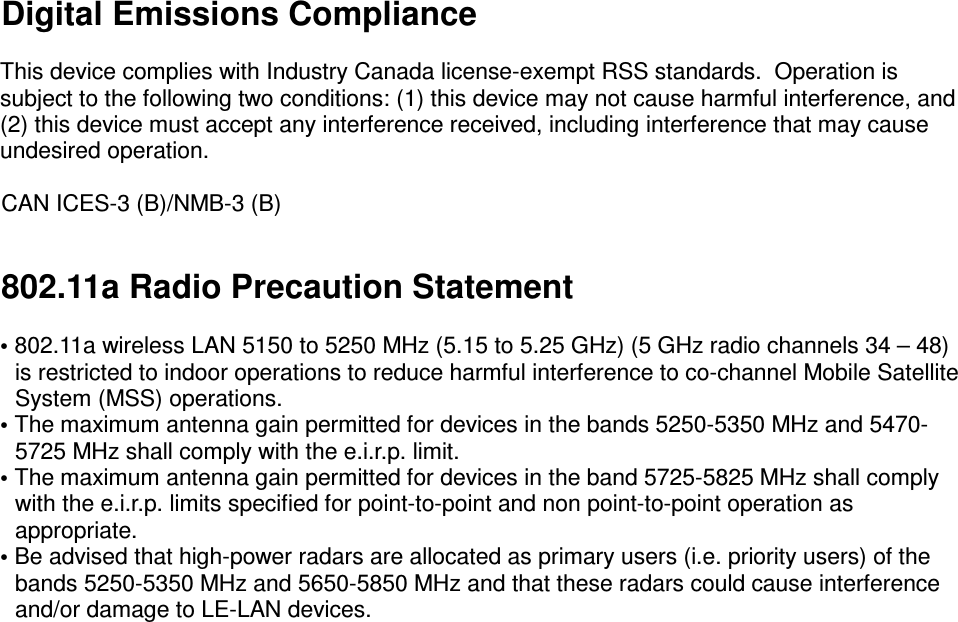  Digital Emissions Compliance  This device complies with Industry Canada license-exempt RSS standards.  Operation is subject to the following two conditions: (1) this device may not cause harmful interference, and (2) this device must accept any interference received, including interference that may cause undesired operation.  CAN ICES-3 (B)/NMB-3 (B)  802.11a Radio Precaution Statement   • 802.11a wireless LAN 5150 to 5250 MHz (5.15 to 5.25 GHz) (5 GHz radio channels 34 – 48) is restricted to indoor operations to reduce harmful interference to co-channel Mobile Satellite System (MSS) operations. • The maximum antenna gain permitted for devices in the bands 5250-5350 MHz and 5470-5725 MHz shall comply with the e.i.r.p. limit. • The maximum antenna gain permitted for devices in the band 5725-5825 MHz shall comply with the e.i.r.p. limits specified for point-to-point and non point-to-point operation as appropriate. • Be advised that high-power radars are allocated as primary users (i.e. priority users) of the bands 5250-5350 MHz and 5650-5850 MHz and that these radars could cause interference and/or damage to LE-LAN devices.   