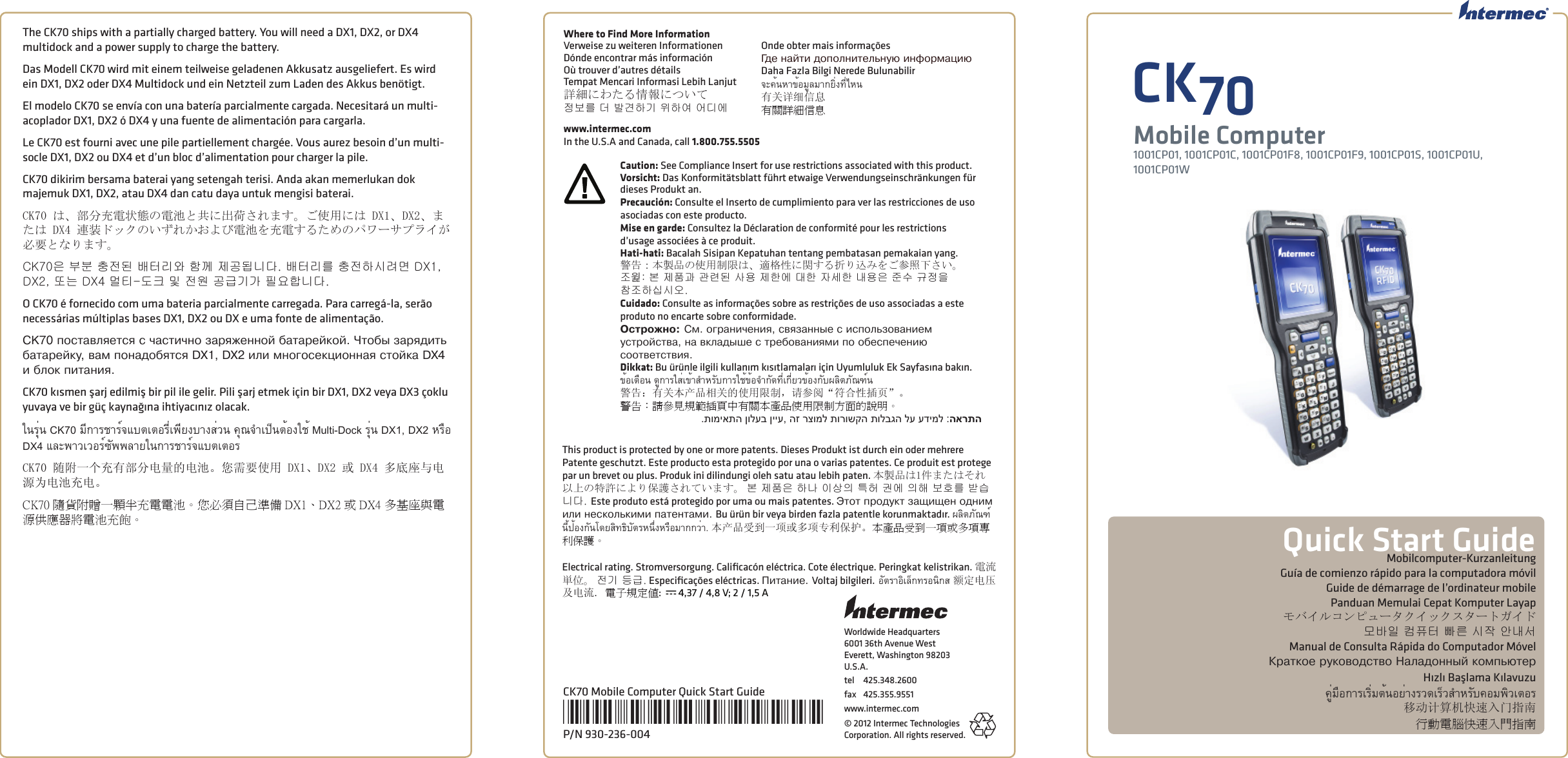 Worldwide Headquarters6001 36th Avenue WestEverett, Washington 98203U.S.A.tel 425.348.2600fax 425.355.9551www.intermec.com© 2012 Intermec Technologies Corporation. All rights reserved.CK70Mobile Computer1001CP01, 1001CP01C, 1001CP01F8, 1001CP01F9, 1001CP01S, 1001CP01U, 1001CP01WCK70 Mobile Computer Quick Start Guide*930-236-004*P/N 930-236-004Quick Start GuideMobilcomputer-KurzanleitungGuía de comienzo rápido para la computadora móvilGuide de démarrage de l’ordinateur mobilePanduan Memulai Cepat Komputer Layapモバイルコンピュータクイックスタートガイド모바일 컴퓨터 빠른 시작 안내서Manual de Consulta Rápida do Computador MóvelÊðàòêîå ðóêîâîäñòâî Íàëàäîííûé êîìïüþòåðHızlı Başlama Kılavuzuคู่มือการเริ่มต้นอย่างรวดเร็วสําหรับคอมพิวเตอร移动计算机快速入门指南行動電腦快速入門指南 This product is protected by one or more patents. Dieses Produkt ist durch ein oder mehrere Patente geschutzt. Este producto esta protegido por una o varias patentes. Ce produit est protege par un brevet ou plus. Produk ini dilindungi oleh satu atau lebih paten. 本製品は1件またはそれ以上の特許により保護されています。 본 제품은 하나 이상의 특허 권에 의해 보호를 받습니다. Este produto está protegido por uma ou mais patentes. Ýòîò ïðîäóêò çàùèùåí îäíèì èëè íåñêîëüêèìè ïàòåíòàìè. Bu ürün bir veya birden fazla patentle korunmaktadır. ผลิตภัณฑ์นี้ป้องกันโดยสิทธิบัตรหนึ่งหรือมากกว่า. 本产品受到一项或多项专利保护。本產品受到一項或多項專利保護。Electrical rating. Stromversorgung. Caliﬁ cacón eléctrica. Cote électrique. Peringkat kelistrikan. 電流単位。 전기 등급. Especiﬁ cações eléctricas. Ïèòàíèå. Voltaj bilgileri. อัตราอิเล็กทรอนิกส 额定电压及电流. 電子規定值:  x 4,37 / 4,8 V; 2 / 1,5 AWhere to Find More InformationVerweise zu weiteren InformationenDónde encontrar más informaciónOù trouver d’autres détailsTempat Mencari Informasi Lebih Lanjut詳細にわたる情報について정보를 더 발견하기 위하여 어디에Onde obter mais informaçõesÃäå íàéòè äîïîëíèòåëüíóþ èíôîðìàöèþDaha Fazla Bilgi Nerede Bulunabilirจะค้นหาข้อมูลมากยิ่งที่ไหน有关详细信息有關詳細信息www.intermec.comIn the U.S.A and Canada, call 1.800.755.5505Caution: See Compliance Insert for use restrictions associated with this product.Vorsicht: Das Konformitätsblatt führt etwaige Verwendungseinschränkungen für dieses Produkt an. Precaución: Consulte el Inserto de cumplimiento para ver las restricciones de uso asociadas con este producto.Mise en garde: Consultez la Déclaration de conformité pour les restrictions d’usage associées à ce produit. Hati-hati: Bacalah Sisipan Kepatuhan tentang pembatasan pemakaian yang.警告：本製品の使用制限は、適格性に関する折り込みをご参照下さい。조󵌘: 본 제품과 관련된 사용 제한에 대한 자세한 내용은 준수 규정을 참조하십시오. Cuidado: Consulte as informações sobre as restrições de uso associadas a este produto no encarte sobre conformidade. Îñòðîæíî: Ñì. îãðàíè÷åíèÿ, ñâÿçàííûå ñ èñïîëüçîâàíèåì óñòðîéñòâà, íà âêëàäûøå ñ òðåáîâàíèÿìè ïî îáåñïå÷åíèþ ñîîòâåòñòâèÿ. Dikkat: Bu ürünle ilgili kullanım kısıtlamaları için Uyumluluk Ek Sayfasına bakın.ข้อเตือน ดูการใส่เข้าสําหรับการใช้ข้อจํากัดที่เกี่ยวข้องกับผลิตภัณฑ์น警告：有关本产品相关的使用限制，请参阅“符合性插页”。警告：請參見規範插頁中有關本產品使用限制方面的說明。.תומיאתה ןולעב ןייע, הז רצומל תורושקה תולבגה לע עדימל :הארתהThe CK70 ships with a partially charged battery. You will need a DX1, DX2, or DX4 multidock and a power supply to charge the battery. Das Modell CK70 wird mit einem teilweise geladenen Akkusatz ausgeliefert. Es wird ein DX1, DX2 oder DX4 Multidock und ein Netzteil zum Laden des Akkus benötigt.El modelo CK70 se envía con una batería parcialmente cargada. Necesitará un multi-acoplador DX1, DX2 ó DX4 y una fuente de alimentación para cargarla. Le CK70 est fourni avec une pile partiellement chargée. Vous aurez besoin d’un multi-socle DX1, DX2 ou DX4 et d’un bloc d’alimentation pour charger la pile. CK70 dikirim bersama baterai yang setengah terisi. Anda akan memerlukan dok majemuk DX1, DX2, atau DX4 dan catu daya untuk mengisi baterai.CK70 は、部分充電状態の電池と共に出荷されます。ご使用には DX1、DX2、または DX4 連装ドックのいずれかおよび電池を充電するためのパワーサプライが必要となります。CK70은 부분 충전된 배터리와 함께 제공됩니다. 배터리를 충전하시려면 DX1, DX2, 또는 DX4 멀티-도크 및 전원 공급기가 필요합니다. O CK70 é fornecido com uma bateria parcialmente carregada. Para carregá-la, serão necessárias múltiplas bases DX1, DX2 ou DX e uma fonte de alimentação. CK70 ïîñòàâëÿåòñÿ ñ ÷àñòè÷íî çàðÿæåííîé áàòàðåéêîé. ×òîáû çàðÿäèòü áàòàðåéêó, âàì ïîíàäîáÿòñÿ DX1, DX2 èëè ìíîãîñåêöèîííàÿ ñòîéêà DX4 è áëîê ïèòàíèÿ. CK70 kısmen şarj edilmiş bir pil ile gelir. Pili şarj etmek için bir DX1, DX2 veya DX3 çoklu yuvaya ve bir güç kaynağına ihtiyacınız olacak.ในรุ่น CK70 มีการชาร์จแบตเตอรี่เพียงบางส่วน คุณจําเป็นต้องใช้ Multi-Dock รุ่น DX1, DX2 หรือ DX4 และพาวเวอร์ซัพพลายในการชาร์จแบตเตอรCK70 随附一个充有部分电量的电池。您需要使用 DX1、DX2 或 DX4 多底座与电源为电池充电。CK70 隨貨附贈一顆半充電電池。您必須自己準備 DX1、DX2 或 DX4 多基座與電源供應器將電池充飽。