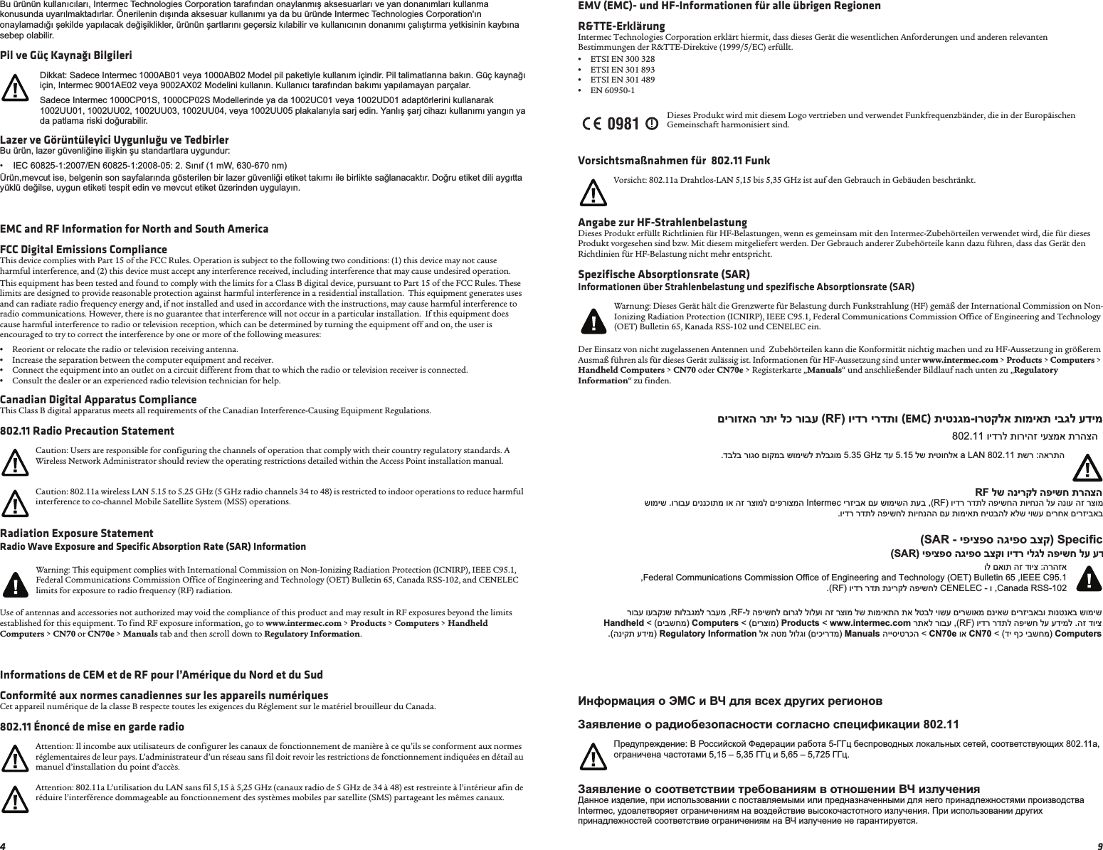 9EMV (EMC)- und HF-Informationen für alle übrigen RegionenR&amp;TTE-ErklärungIntermec Technologies Corporation erklärt hiermit, dass dieses Gerät die wesentlichen Anforderungen und anderen relevanten Bestimmungen der R&amp;TTE-Direktive (1999/5/EC) erfüllt. •ETSI EN 300 328 •ETSI EN 301 893 •ETSI EN 301 489 •EN 60950-1Vorsichtsmaßnahmen für  802.11 FunkAngabe zur HF-StrahlenbelastungDieses Produkt erfüllt Richtlinien für HF-Belastungen, wenn es gemeinsam mit den Intermec-Zubehörteilen verwendet wird, die für dieses Produkt vorgesehen sind bzw. Mit diesem mitgeliefert werden. Der Gebrauch anderer Zubehörteile kann dazu führen, dass das Gerät den Richtlinien für HF-Belastung nicht mehr entspricht.Spezifische Absorptionsrate (SAR)Informationen über Strahlenbelastung und spezifische Absorptionsrate (SAR)Der Einsatz von nicht zugelassenen Antennen und  Zubehörteilen kann die Konformität nichtig machen und zu HF-Aussetzung in größerem Ausmaß führen als für dieses Gerät zulässig ist. Informationen für HF-Aussetzung sind unter www.intermec.com &gt; Products &gt; Computers &gt; Handheld Computers &gt; CN70 oder CN70e &gt; Registerkarte „Manuals“ und anschließender Bildlauf nach unten zu „Regulatory Information“ zu finden.ɂɧɮɨɪɦɚɰɢɹ ɨ ɗɆɋ ɢ ȼɑ ɞɥɹ ɜɫɟɯ ɞɪɭɝɢɯ ɪɟɝɢɨɧɨɜɁɚɹɜɥɟɧɢɟ ɨ ɪɚɞɢɨɛɟɡɨɩɚɫɧɨɫɬɢ ɫɨɝɥɚɫɧɨ ɫɩɟɰɢɮɢɤɚɰɢɢ 802.11Ɂɚɹɜɥɟɧɢɟ ɨ ɫɨɨɬɜɟɬɫɬɜɢɢ ɬɪɟɛɨɜɚɧɢɹɦ ɜ ɨɬɧɨɲɟɧɢɢ ȼɑ ɢɡɥɭɱɟɧɢɹȾɚɧɧɨɟ ɢɡɞɟɥɢɟ, ɩɪɢ ɢɫɩɨɥɶɡɨɜɚɧɢɢ ɫ ɩɨɫɬɚɜɥɹɟɦɵɦɢ ɢɥɢ ɩɪɟɞɧɚɡɧɚɱɟɧɧɵɦɢ ɞɥɹ ɧɟɝɨ ɩɪɢɧɚɞɥɟɠɧɨɫɬɹɦɢ ɩɪɨɢɡɜɨɞɫɬɜɚ Intermec, ɭɞɨɜɥɟɬɜɨɪɹɟɬ ɨɝɪɚɧɢɱɟɧɢɹɦ ɧɚ ɜɨɡɞɟɣɫɬɜɢɟ ɜɵɫɨɤɨɱɚɫɬɨɬɧɨɝɨ ɢɡɥɭɱɟɧɢɹ. ɉɪɢ ɢɫɩɨɥɶɡɨɜɚɧɢɢ ɞɪɭɝɢɯ ɩɪɢɧɚɞɥɟɠɧɨɫɬɟɣ ɫɨɨɬɜɟɬɫɬɜɢɟ ɨɝɪɚɧɢɱɟɧɢɹɦ ɧɚ ȼɑ ɢɡɥɭɱɟɧɢɟ ɧɟ ɝɚɪɚɧɬɢɪɭɟɬɫɹ.Dieses Produkt wird mit diesem Logo vertrieben und verwendet Funkfrequenzbänder, die in der Europäischen Gemeinschaft harmonisiert sind.Vorsicht: 802.11a Drahtlos-LAN 5,15 bis 5,35 GHz ist auf den Gebrauch in Gebäuden beschränkt.Warnung: Dieses Gerät hält die Grenzwerte für Belastung durch Funkstrahlung (HF) gemäß der International Commission on Non-Ionizing Radiation Protection (ICNIRP), IEEE C95.1, Federal Communications Commission Office of Engineering and Technology (OET) Bulletin 65, Kanada RSS-102 und CENELEC ein.ɉɪɟɞɭɩɪɟɠɞɟɧɢɟ: ȼ Ɋɨɫɫɢɣɫɤɨɣ Ɏɟɞɟɪɚɰɢɢ ɪɚɛɨɬɚ 5-ȽȽɰ ɛɟɫɩɪɨɜɨɞɧɵɯ ɥɨɤɚɥɶɧɵɯ ɫɟɬɟɣ, ɫɨɨɬɜɟɬɫɬɜɭɸɳɢɯ 802.11a, ɨɝɪɚɧɢɱɟɧɚ ɱɚɫɬɨɬɚɦɢ 5,15 – 5,35 ȽȽɰ ɢ 5,65 – 5,725 ȽȽɰ.0981םירוזאה רתי לכ רובע (RF) וידר ירדתו (EMC) תיטנגמ-ורטקלא תומיאת יבגל עדימ802.11 וידרל תוריהז יעצמא תרהצה.דבלב רוגס םוקמב שומישל תלבגומ 5.35 GHz דע 5.15 לש תיטוחלא a LAN 802.11 תשר :הארתהRF לש הנירקל הפישח תרהצה  שומיש .ורובע םיננכותמ וא הז רצומל םיפרוצמה Intermec ירזיבא םע שומישה תעב ,(RF) וידר רדתל הפישחה תויחנה לע הנוע הז רצומ.וידר רדתל הפישחל תויחנהה םע תומיאת חיטבהל אלש יושע םירחא םירזיבאב(SAR - יפיצפס הגיפס בצק) Speciﬁc (SAR) יפיצפס הגיפס בצקו וידר ילגל הפישח לע עדInternational Commission on Non-Ionizing Radiation Protection (ICNIRP) תולבגמל םאות הז דויצ :הרהזא,Federal Communications Commission Office of Engineering and Technology (OET) Bulletin 65 ,IEEE C95.1.(RF) וידר רדת תנירקל הפישחל CENELEC - ו ,Canada RSS-102רובע ועבקנש תולבגמל רבעמ ,RF-ל הפישחל םורגל לולעו הז רצומ לש תומיאתה תא לטבל יושע םירשואמ םניאש םירזיבאבו תונטנאב שומישHandheld &lt; (םיבשחמ) Computers &lt; (םירצומ) Products &lt; www.intermec.com רתאל רובע ,(RF) וידר רדתל הפישח לע עדימל .הז דויצ.(הניקת עדימ) Regulatory Information לא הטמ לולגו (םיכירדמ) Manuals הייסיטרכה &lt; CN70e וא CN70 &lt; (די ףכ יבשחמ) Computers4Bu ürünün kullanÕcÕlarÕ, Intermec Technologies Corporation tarafÕndan onaylanmÕú aksesuarlarÕ ve yan donanÕmlarÕ kullanma konusunda uyarÕlmaktadÕrlar. Önerilenin dÕúÕnda aksesuar kullanÕmÕ ya da bu üründe Intermec Technologies Corporation&apos;Õn onaylamadÕ÷Õ úekilde yapÕlacak de÷iúiklikler, ürünün úartlarÕnÕ geçersiz kÕlabilir ve kullanÕcÕnÕn donanÕmÕ çalÕútÕrma yetkisinin kaybÕna sebep olabilir.Pil ve Güç Kaynağı BilgileriLazer ve Görüntüleyici Uygunluğu ve TedbirlerBu ürün, lazer güvenli÷ine iliúkin úu standartlara uygundur:• IEC 60825-1:2007/EN 60825-1:2008-05: 2. SÕnÕf (1 mW, 630-670 nm)Ürün,mevcut ise, belgenin son sayfalarÕnda gösterilen bir lazer güvenli÷i etiket takÕmÕ ile birlikte sa÷lanacaktÕr. Do÷ru etiket dili aygÕtta yüklü de÷ilse, uygun etiketi tespit edin ve mevcut etiket üzerinden uygulayÕn.EMC and RF Information for North and South AmericaFCC Digital Emissions ComplianceThis device complies with Part 15 of the FCC Rules. Operation is subject to the following two conditions: (1) this device may not cause harmful interference, and (2) this device must accept any interference received, including interference that may cause undesired operation.This equipment has been tested and found to comply with the limits for a Class B digital device, pursuant to Part 15 of the FCC Rules. These limits are designed to provide reasonable protection against harmful interference in a residential installation.  This equipment generates uses and can radiate radio frequency energy and, if not installed and used in accordance with the instructions, may cause harmful interference to radio communications. However, there is no guarantee that interference will not occur in a particular installation.  If this equipment does cause harmful interference to radio or television reception, which can be determined by turning the equipment off and on, the user is encouraged to try to correct the interference by one or more of the following measures:•Reorient or relocate the radio or television receiving antenna.•Increase the separation between the computer equipment and receiver.•Connect the equipment into an outlet on a circuit different from that to which the radio or television receiver is connected.•Consult the dealer or an experienced radio television technician for help.Canadian Digital Apparatus ComplianceThis Class B digital apparatus meets all requirements of the Canadian Interference-Causing Equipment Regulations.802.11 Radio Precaution StatementRadiation Exposure StatementRadio Wave Exposure and Specific Absorption Rate (SAR) InformationUse of antennas and accessories not authorized may void the compliance of this product and may result in RF exposures beyond the limits established for this equipment. To find RF exposure information, go to www.intermec.com &gt; Products &gt; Computers &gt; Handheld Computers &gt; CN70 or CN70e &gt; Manuals tab and then scroll down to Regulatory Information.Informations de CEM et de RF pour l’Amérique du Nord et du SudConformité aux normes canadiennes sur les appareils numériquesCet appareil numérique de la classe B respecte toutes les exigences du Réglement sur le matériel brouilleur du Canada.802.11 Énoncé de mise en garde radioDikkat: Sadece Intermec 1000AB01 veya 1000AB02 Model pil paketiyle kullanÕm içindir. Pil talimatlarÕna bakÕn. Güç kayna÷Õ için, Intermec 9001AE02 veya 9002AX02 Modelini kullanÕn. KullanÕcÕ tarafÕndan bakÕmÕ yapÕlamayan parçalar.Sadece Intermec 1000CP01S, 1000CP02S Modellerinde ya da 1002UC01 veya 1002UD01 adaptörlerini kullanarak 1002UU01, 1002UU02, 1002UU03, 1002UU04, veya 1002UU05 plakalarÕyla sarj edin. YanlÕú úarj cihazÕ kullanÕmÕ yangÕn ya da patlama riski do÷urabilir.Caution: Users are responsible for configuring the channels of operation that comply with their country regulatory standards. A Wireless Network Administrator should review the operating restrictions detailed within the Access Point installation manual.Caution: 802.11a wireless LAN 5.15 to 5.25 GHz (5 GHz radio channels 34 to 48) is restricted to indoor operations to reduce harmful interference to co-channel Mobile Satellite System (MSS) operations.Warning: This equipment complies with International Commission on Non-Ionizing Radiation Protection (ICNIRP), IEEE C95.1, Federal Communications Commission Office of Engineering and Technology (OET) Bulletin 65, Canada RSS-102, and CENELEC limits for exposure to radio frequency (RF) radiation.Attention: Il incombe aux utilisateurs de configurer les canaux de fonctionnement de manière à ce qu’ils se conforment aux normes réglementaires de leur pays. L’administrateur d’un réseau sans fil doit revoir les restrictions de fonctionnement indiquées en détail au manuel d’installation du point d’accès.Attention: 802.11a L’utilisation du LAN sans fil 5,15 à 5,25 GHz (canaux radio de 5 GHz de 34 à 48) est restreinte à l’intérieur afin de réduire l’interférence dommageable au fonctionnement des systèmes mobiles par satellite (SMS) partageant les mêmes canaux.