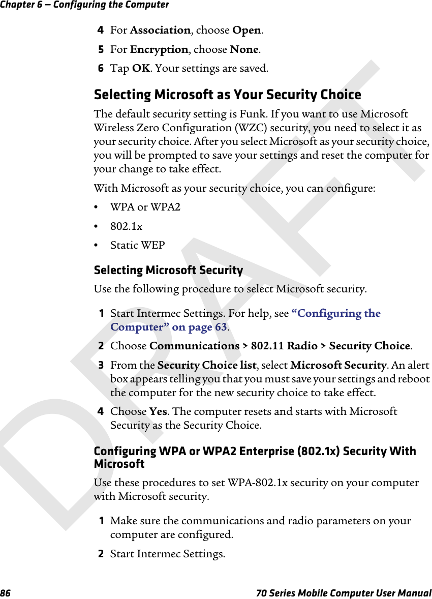 Chapter 6 — Configuring the Computer86 70 Series Mobile Computer User Manual4For Association, choose Open.5For Encryption, choose None.6Tap OK. Your settings are saved.Selecting Microsoft as Your Security ChoiceThe default security setting is Funk. If you want to use Microsoft Wireless Zero Configuration (WZC) security, you need to select it as your security choice. After you select Microsoft as your security choice, you will be prompted to save your settings and reset the computer for your change to take effect.With Microsoft as your security choice, you can configure:•WPA or WPA2•802.1x•Static WEPSelecting Microsoft SecurityUse the following procedure to select Microsoft security.1Start Intermec Settings. For help, see “Configuring the Computer” on page 63.2Choose Communications &gt; 802.11 Radio &gt; Security Choice.3From the Security Choice list, select Microsoft Security. An alert box appears telling you that you must save your settings and reboot the computer for the new security choice to take effect.4Choose Yes. The computer resets and starts with Microsoft Security as the Security Choice.Configuring WPA or WPA2 Enterprise (802.1x) Security With MicrosoftUse these procedures to set WPA-802.1x security on your computer with Microsoft security.1Make sure the communications and radio parameters on your computer are configured.2Start Intermec Settings.DRAFT