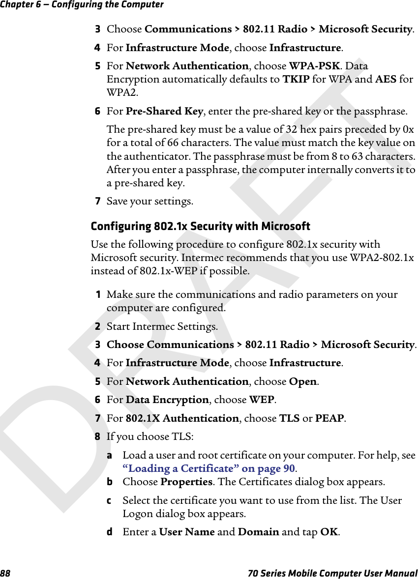 Chapter 6 — Configuring the Computer88 70 Series Mobile Computer User Manual3Choose Communications &gt; 802.11 Radio &gt; Microsoft Security.4For Infrastructure Mode, choose Infrastructure.5For Network Authentication, choose WPA-PSK. Data Encryption automatically defaults to TKIP for WPA and AES for WPA2.6For Pre-Shared Key, enter the pre-shared key or the passphrase.The pre-shared key must be a value of 32 hex pairs preceded by 0x for a total of 66 characters. The value must match the key value on the authenticator. The passphrase must be from 8 to 63 characters. After you enter a passphrase, the computer internally converts it to a pre-shared key.7Save your settings.Configuring 802.1x Security with MicrosoftUse the following procedure to configure 802.1x security with Microsoft security. Intermec recommends that you use WPA2-802.1x instead of 802.1x-WEP if possible.1Make sure the communications and radio parameters on your computer are configured.2Start Intermec Settings.3Choose Communications &gt; 802.11 Radio &gt; Microsoft Security.4For Infrastructure Mode, choose Infrastructure.5For Network Authentication, choose Open.6For Data Encryption, choose WEP.7For 802.1X Authentication, choose TLS or PEAP.8If you choose TLS:aLoad a user and root certificate on your computer. For help, see “Loading a Certificate” on page 90.bChoose Properties. The Certificates dialog box appears.cSelect the certificate you want to use from the list. The User Logon dialog box appears.dEnter a User Name and Domain and tap OK.DRAFT